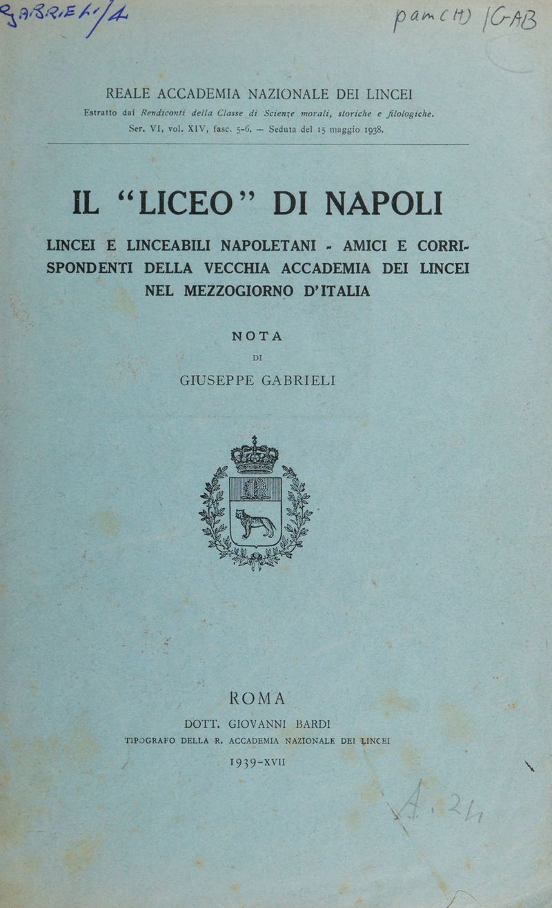 SISRE [4 p À mm € tt) [CAB REALE ACCADEMIA NAZIONALE DEI LINCEI Estratto dai Rendzconti della Classe di Scienze morali, storiche e filologiche. Ser. VI, vol. XIV, fasc. 5-6. — Seduta del 15 maggio 1938. IL “LICEO” DI NAPOLI LINCEI E LINCEABILI NAPOLETANI - AMICI E CORRI. SPONDENTI DELLA VECCHIA ACCADEMIA DEI LINCEI NEL MEZZOGIORNO D’ITALIA NOTA DI GIUSEPPE GABRIELI ROMA ; DOTT. GIOVANNI BARDI TIPOGRAFO DELLA «R, ACCADEMIA NAZIONALE DEI LINCEI 1939-XVII si