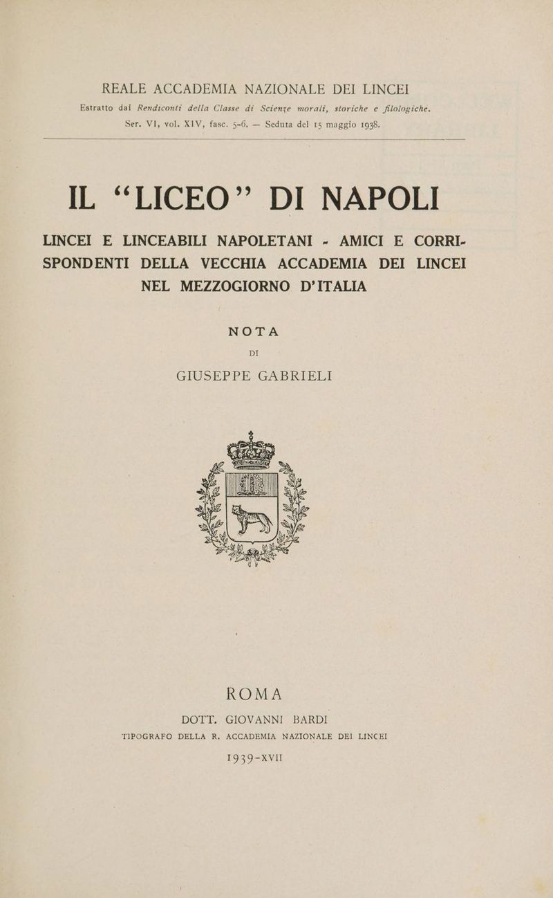 REALE ACCADEMIA NAZIONALE DEI LINCEI Estratto dai Rendiconti della Classe di Scienze morali, storiche e filologiche. Ser. VI, vol. XIV, fasc. 5-6. — Seduta del 15 maggio 1938. IL “LICEO” DI NAPOLI LINCEI E LINCEABILI NAPOLETANI - AMICI E CORRI. SPONDENTI DELLA VECCHIA ACCADEMIA DEI LINCEI NEL MEZZOGIORNO D’ITALIA NOTA DI GIUSEPPE GABRIELI