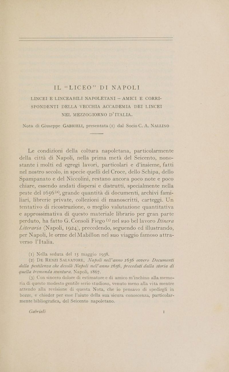 DET ROSTLIA NAPOLI LINCEI E LINCEABILI NAPOLETANI — AMICI E CORRI- SPONDENTI DELLA VECCHIA ACCADEMIA DEI LINCEI NEL MEZZOGIORNO D'ITALIA. Nota di Giuseppe GABRIELI, presentata (1) dal Socio C. A. NALLINO Le condizioni della coltura napoletana, particolarmente della città di Napoli, nella prima metà del Seicento, nono- stante i molti ed egregi lavori, particolari e d’insieme, fatti nel nostro secolo, in specie quelli del Croce, dello Schipa, dello Spampanato e del Niccolini, restano ancora poco note e poco chiare, essendo andati dispersi e distrutti, specialmente nella peste del 1656 ©), grande quantità di documenti, archivi fami- liari, librerie private, collezioni di manoscritti, carteggi. Un tentativo di ricostruzione, o meglio valutazione quantitativa e approssimativa di questo materiale librario per gran parte perduto, ha fatto G. Consoli Fiego ©) nel suo bel lavoro /firera Literaria (Napoli, 1924), precedendo, seguendo ed illustrando, per Napoli, le orme del Mabillon nel suo viaggio famoso attra- verso l’Italia. (1) Nella seduta del 15 maggio 19383. (2) DE RENZI SALVATORE, /agolt nell’anno 1656 ovvero Documenti della pestilenza che desolò Napoli nell’anno 1656, preceduti dalla storia di . quella tremenda sventura. Napoli, 1867. (3) Con sincero dolore di estimatore e di amico m’inchino alla memo- ria di questo modesto gentile serio studioso, venuto meno alla vita mentre attendo alla revisione di questa Nota, che io pensavo di spedirgli in bozze, e chieder per esse l’aiuto della sua sicura conoscenza, particolar- mente bibliografica, del Seicento napoletano.
