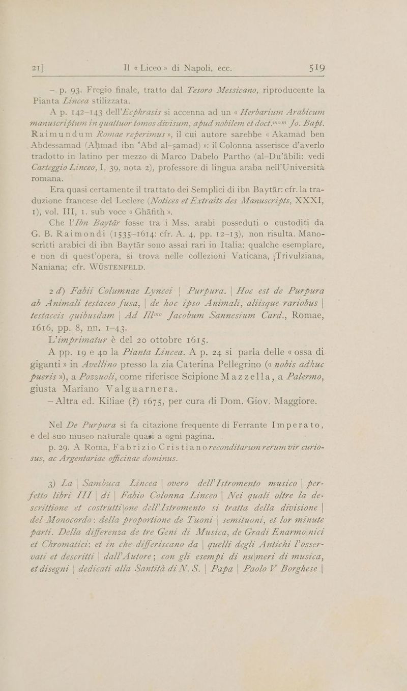 — p. 93. Fregio finale, tratto dal Tesoro Messicano, riproducente la Pianta Lircea stilizzata. A p. 142-143 dell’£cf/4rasis si accenna ad un « /7erbarium Arabicum manuscriptum in quattuor tomos divisum, apud nobilem et doct.mum Jo. Bapt. Raimundum Xormae referimus », il cui autore sarebbe « Akamad ben Abdessamad (Ahmad ibn ‘Abd al-samad) »: il Colonna asserisce d’averlo tradotto in latino per mezzo di Marco Dabelo Partho (al-Du’abili: vedi Carteggio Linceo, I, 39, nota 2), professore di lingua araba nell'Università romana. Era quasi certamente il trattato dei Semplici di ibn Baytar: cfr. la tra- duzione francese del Leclerc (MWotzces et Extraits des Manuscripts, XXXI, 1), vol. III, 1. sub voce « Ghafith». Che 1 /bn Baytar fosse tra i Mss. arabi posseduti o custoditi da G. B. Raimondi (1535-1614: cfr. A. 4, pp. 12-13), non risulta. Mano- scritti arabici di ibn Baytar sono assai rari in Italia: qualche esemplare, e non di quest’opera, si trova nelle collezioni Vaticana, :Trivulziana, Naniana; cfr. WUÙSTENFELD. 2d) Fabit Columnae Lvncei | Purpura. | Hoc est de Purpura ab Animali testaceo fusa, | de hoc ipso Animali, altisque rariobus | testaceis quibusdam | Ad I{lmo Jacobum Sannestium Card., Romae, 1616, pp. 8, nn. 1-43. L’imprimatur è del 20 ottobre 1615. A pp. 19 e 40 la Pianta Lincea. A p. 24 si parla delle «ossa di giganti » in Avellino presso la zia Caterina Pellegrino (« nobis adhuc pueris »), a Pozzuoli, come riferisce Scipione Mazzella, a Palermo, giusta Mariano Valguarnera. — Altra ed. Kiliae (?) 1675, per cura di Dom. Giov. Maggiore. Nel De Purpura si fa citazione frequente di Ferrante Imperato, e del suo museo naturale quasi a ogni pagina. p. 29. A Roma, Fabrizio Cristianoreconditarum rerum vir curio- sus, ac Argentariae officinae dominus. 3) Za) Sambuca Lincea | vero dell'Istromento musico | per- fetto libri III | di\ Fabio Colonna Linceo | Nei quali oltre la de- scrittione et costrutti\one dell’Istromento si tratta della divisione | del Monocordo: della proportione de Tuoni | semituoni, et lor minute parti. Della differenza de tre Geni di Musica, de Gradi Enarmo|nicî et Chromatici: et in che differiscano da | quelli degli Antichi Vosser- vati et descritti | dall’Autore; con gli esempi di nu\meri di musica, et disegni | dedicati alla Santità di N. S. | Papa | Paolo V Borghese |