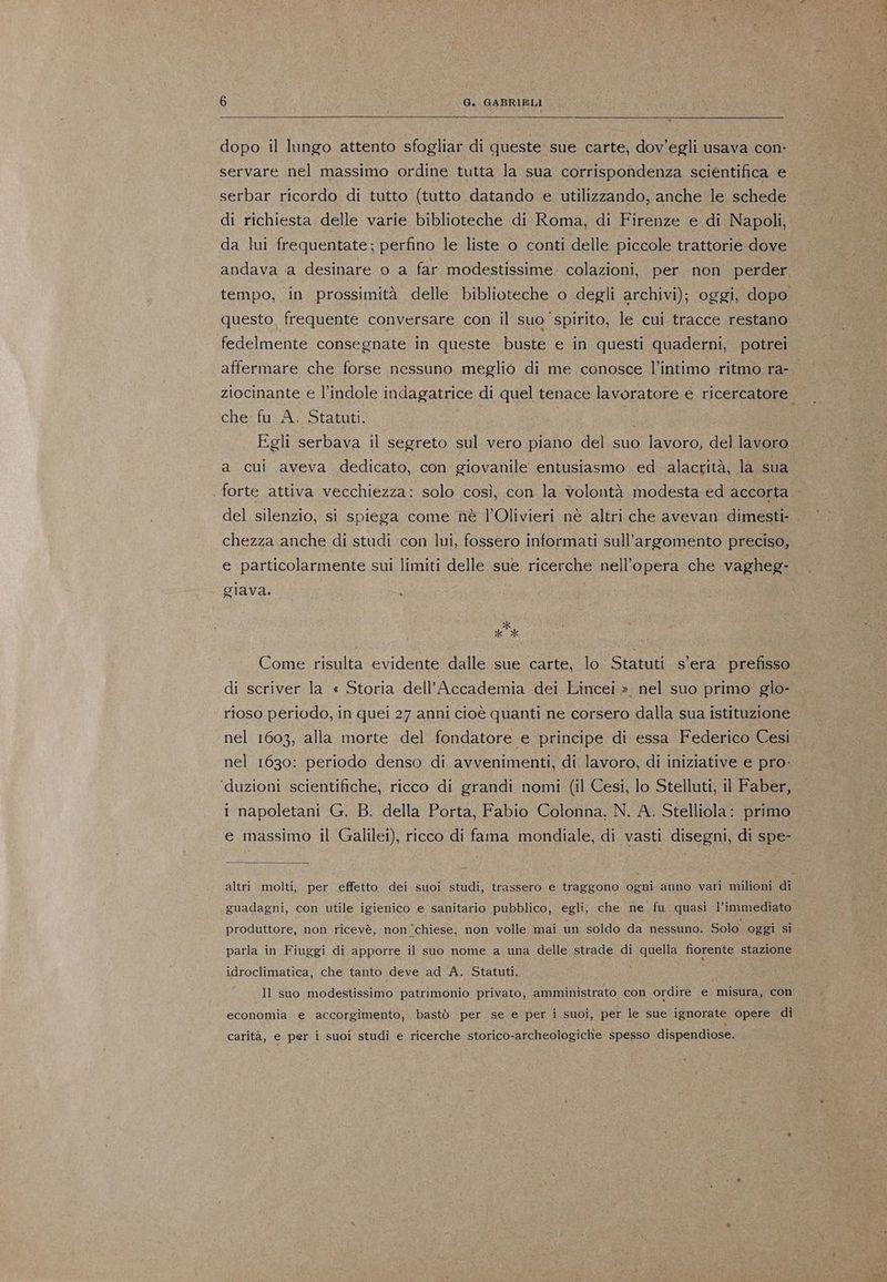 dopo il lungo attento sfogliar di queste sue carte, dov’egli usava con- servare nel massimo ordine tutta la sua corrispondenza scientifica e serbar ricordo di tutto (tutto datando e utilizzando, anche le schede di richiesta delle varie biblioteche di Roma, di Firenze e di Napoli, da lui frequentate; perfino le liste o conti delle piccole trattorie dove andava a desinare o a far modestissime- colazioni, per non perder tempo, in prossimità delle biblioteche o degli archivi); oggi, dopo questo. frequente conversare con il suo spirito, le cui tracce restano fedelmente consegnate in queste buste e in questi quaderni, potrei affermare che forse nessuno meglio di me conosce l'intimo ritmo ra- ziocinante e l'indole indagatrice di quel tenace lavoratore e ricercatore. che fu A, Statuti. Egli serbava il segreto sul vero piano del suo lavoro, del lavoro a cui aveva dedicato, con giovanile entusiasmo ed alacrità, la sua | forte attiva vecchiezza: solo così, con la volontà modesta ed accorta del silenzio, si spiega come nè l’Olivieri nè altri che avevan dimesti- chezza anche di studi con lui, fossero informati sull'argomento preciso, e particolarmente sui limiti delle sue ricerche nell'opera che vagheg- giava. Pa Come risulta evidente dalle sue carte, lo Statuti s'era prefisso di scriver la « Storia dell’Accademia dei Lincei » nel suo primo glo- rioso periodo, in quei 27 anni cioè quanti ne corsero dalla sua istituzione nel 1603, alla morte del fondatore e principe di essa Federico Cesi nel 1630: periodo denso di avvenimenti, di lavoro, di iniziative e pro: ‘duzioni scientifiche; ricco di grandi nomi (il Cesi, lo Stelluti, il Faber, i napoletani G. B. della Porta, Fabio Colonna, N. A. Stelliola: primo e massimo il Galilei), ricco di fama mondiale, di vasti disegni, di spe- altri molti, per effetto dei suoi studi, trassero e traggono ogni anno vari milioni di guadagni, con utile igienico e sanitario pubblico, egli, che ne fu quasi l’immediato produttore, non ricevè, non ‘chiese, non volle mai un soldo da nessuno. Solo oggi si parla in Fiuggi di apporre il suo nome a una delle strade di quella fiorente stazione idroclimatica, che tanto deve ad A. Statuti. Il suo modestissimo patrimonio privato, amministrato con ordire e misura, con economia e accorgimento, bastò per se e per i suoi, per le sue ignorate opere di carità, e per i suoi studi e ricerche storico-archeologiche spesso dispendiose.