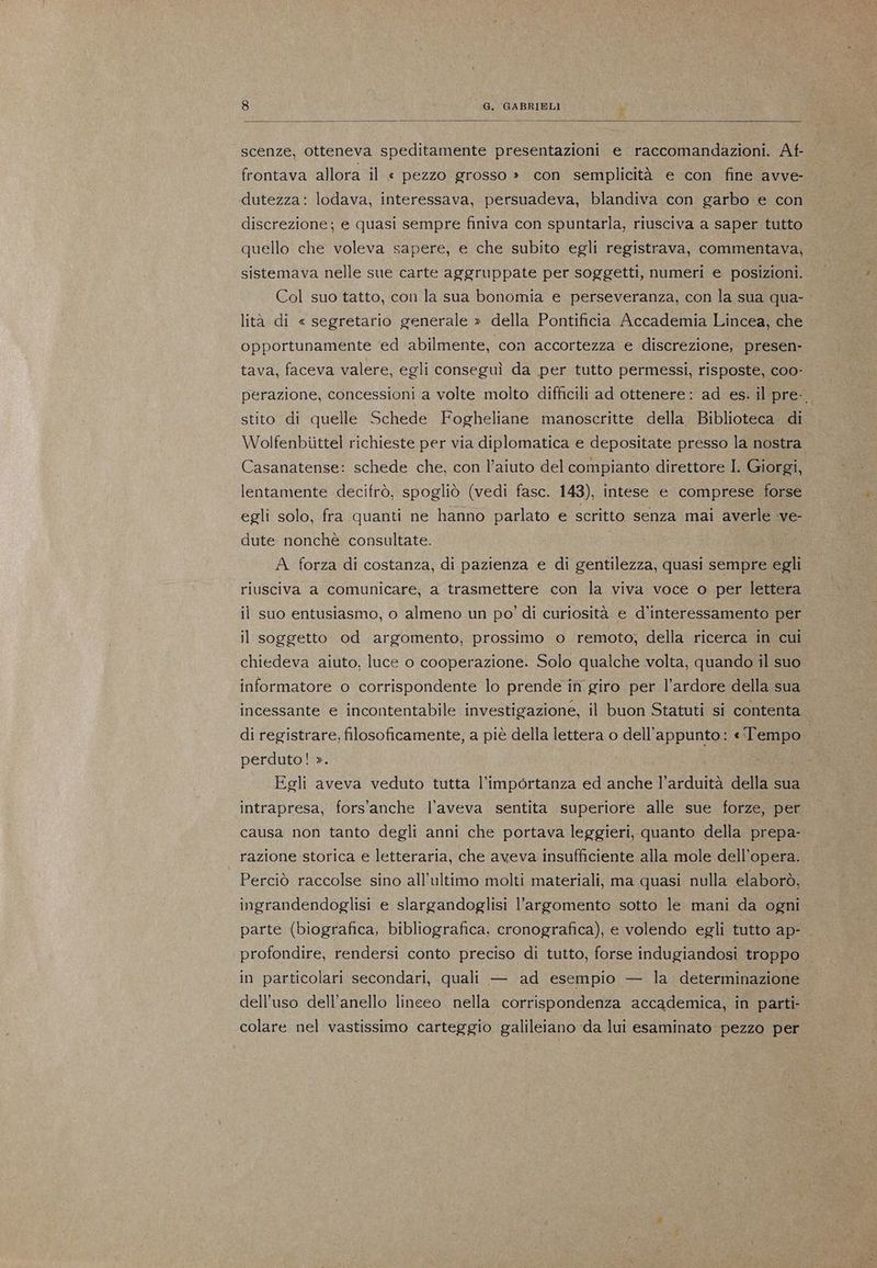 scenze, otteneva speditamente presentazioni e raccomandazioni. Af- frontava allora il « pezzo grosso » con semplicità e con fine avve- dutezza: lodava, interessava, persuadeva, blandiva con garbo e con discrezione; e quasi sempre finiva con spuntarla, riusciva a saper tutto quello che voleva sapere, e che subito egli registrava, commentava, sistemava nelle sue carte aggruppate per soggetti, numeri e. posizioni. Col suo tatto, con la sua bonomia e perseveranza, con la sua qua- lità di « segretario generale » della Pontificia Accademia Lincea, che - opportunamente ‘ed abilmente, con accortezza e discrezione, presen- tava, faceva valere, egli conseguì da per tutto permessi, risposte, coo- perazione, concessioni a volte molto difficili ad ottenere: ad es. il pre-. stito di quelle Schede Fogheliane manoscritte della. Biblioteca di Wolfenbiittel richieste per via diplomatica e depositate presso la nostra Casanatense: schede che, con l’aiuto del compianto direttore I. Giorgi, lentamente decifrò, spogliò (vedi fasc. 143), intese e comprese forse egli solo, fra quanti ne hanno parlato e scritto senza mai averle ve- dute nonchè consultate. i A. forza di costanza, di pazienza e di gentilezza, quasi sempre egli riusciva a comunicare, a trasmettere con la viva voce o per lettera il suo entusiasmo, o almeno un po’ di curiosità e d'interessamento per il soggetto od argomento, prossimo o remoto; della ricerca in cui chiedeva aiuto, luce o cooperazione. Solo qualche volta, quando il suo informatore o corrispondente lo prende in giro per l’ardore della sua incessante e incontentabile investigazione, il buon Statuti si contenta | di registrare, filosoficamente, a piè della lettera o dell'appunto: «Tempo perduto! ». Egli aveva veduto tutta l’importanza ed anche l’arduità della sua intrapresa, fors'anche l'aveva sentita superiore alle sue forze, per causa non tanto degli anni che portava leggieri, quanto della prepa- razione storica e letteraria, che aveva insufficiente alla mole dell’opera. Perciò raccolse sino all'ultimo molti materiali, ma quasi nulla elaborò, ingrandendoglisi e slargandoglisi l'argomento sotto le mani da ogni parte (biografica, bibliografica, cronografica), e volendo egli tutto ap- profondire, rendersi conto preciso di tutto, forse indugiandosi troppo in particolari secondari, quali — ad esempio — la determinazione dell'uso dell'anello lineeo nella corrispondenza accademica, in parti colare nel vastissimo carteggio galileiano da lui esaminato: pezzo per
