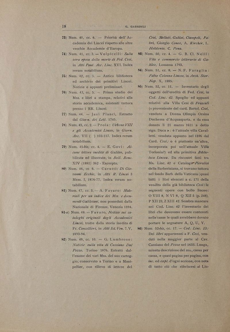 -18 78) 74) 75) 76) 77) 78) 79) 80) 81) Num. 40, cc. 6. — Priorità dell’ Ac- cademia dei Lincei rispetto alle altre vecchie Accademie d'Europa. Num. 41, cc. 3. — Volpicelli: Sua vera epoca della morte di Fed. Cesi, in Atti Pont. Acc. Linc. XVI. Index rerum notabilium. Num. 42, cc. 5. — Antica bibloteca ed archivio dei primitivi Lincei. Notizie e appunti preliminari. Nunì. 43, €c,.5/ + ; Primo ‘studio. dei Mss. e libri a stampa, relativi alla storia accademica, esistenti tuttora presso i RR. Lincei. Num. 44. — Jani Planci, Estratto dal Giorn. dei Lett. 1745. Num. 45, cc.2.- Proia: Urbano VIII e gli Accademici Lincei, in Giorn. Arc. VII (. ‘) 103:157. Index rerum notabilium. Num. 45-bîs, cc. 4 — E. Govi: A2- cune lettere inedite di Galileo, pub- blicate ed illustrate, in 202. Bowc. XIV (1881) 362 - Excerpta. Num. 46,-cc. 6. — Carutti: Di Gio- vanni Ecchio, in Atti R. Lincei 3 ‘ Mem. I, 1876-77. Index rerum no- tabilium. Num. 47, cc. 3. — ‘A. Favaro: Mate- riali per un indice dei Mss. e docu- menti Galileiani, non posseduti dalla Nazionale di Firenze. Venezia 1894, 82) taloghi' originali degli Accademici Lincei; tratte dalla storia inedita di Fr. Cancellieri, in Atti Ist. Ven.7.V, Num. 49, cc. 10. — G. Lumbroso: Notizie sulla vita di Cassiano Dal Pozzo. Torino 1876. Estratti dal- l’esame' dei vari Mss. del suo carteg- gio, conservato a Torino e a Mont- pellier, con rilievo di lettere del Cesi, Stelluti, Galilei, Ciampoli, Fa- bri, Giorgio Coneo, A. Kircher, I. Holstentio, €. Pona. Vita e commercio letterario di Ga- Fabio Colonna Linceo, in Arch. Stor. ‘Nap. X, 1885. oggetti dell’eredità di Fed. Cestî, in Cod. Linc. 42. Spoglio ed appunti relativi alla Villa Cesi di Zyascati (« proveniente del card. Bartol. Cesî, venduta a Donna Olimpia Orsina Duchessa d’Acquasparta, e da essa — donata li 21 marzo 1611 a ‘detto sign. Duca »: è l’attuale villa Caval- letti, venduta appunto nel 1596 dal Card. Cesi; o è piuttosto un’altra, incorporata poi nell’attuale Villa Torlonia?) ed alla primitiva 240%o0- teca Lincea. Da riscontri fatti tra Ms. Linc. 42 e Catalogo= Pieradisi della Barberiniana, si trovano tuttora nel fondo Barb. della Vaticana (quasi tutti i libri elencati a c. 171 della vendita della già biblioteca Cesi) le seguenti opere. con bollo linceo: O VIII 8, N'VI:8, Q XII 5 (p. 248), P XII 23, Z XIII 42. Sembra mancare nel Cod. Linc. 42. l’inventario dei libri che dovevano essere contenuti nelle ‘casse le quali avrebbero dovuto portare le segnature A, 0, U, Y. Dei Zibri appartenuti a F. Cesî, ven-. duti nella maggior parte al Cav. Cassiano del Pozzo nel 1633. Lunga, minuta descrizione del ms., cassa per cassa, e quasi pagina per pagina, con inc. ed expl. d’ogni sezione, con nota di tutto ciò che riferiscesi ai Lin-