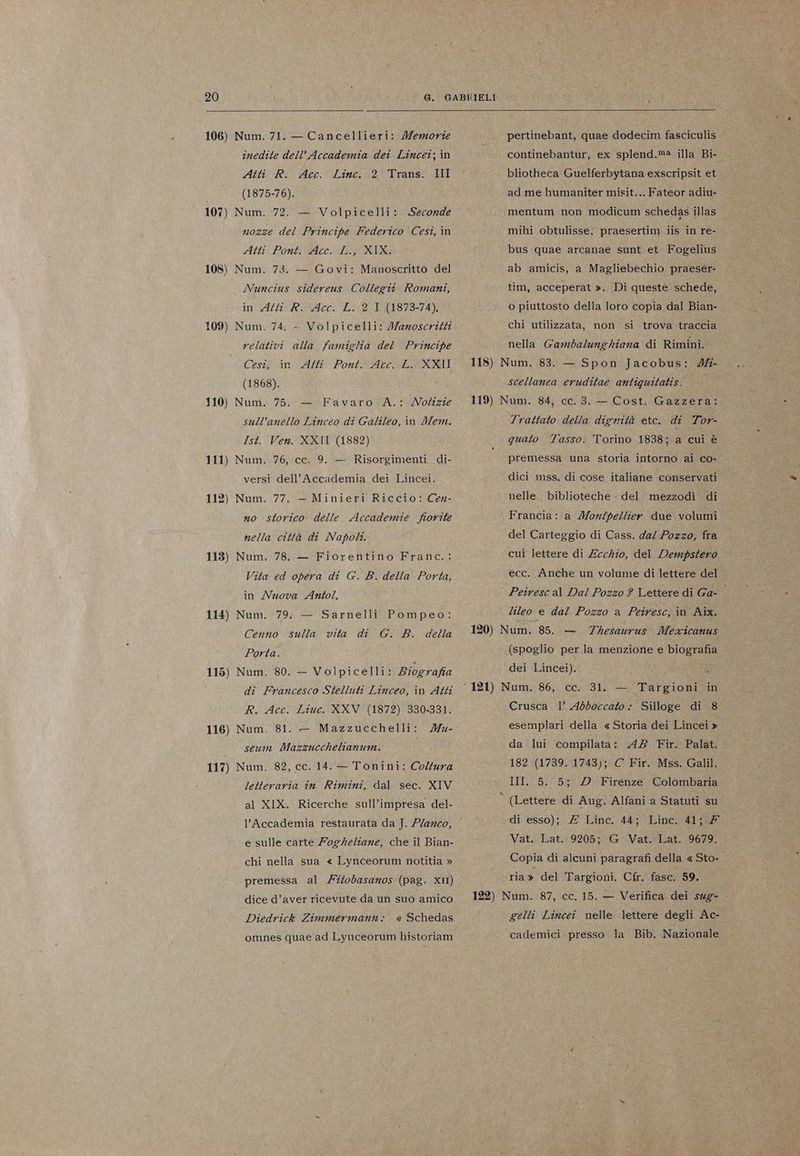 inedite dell’Accademia dei Lincei; in Atti R. Acc. 2° Trans. III (1875-76). 107) Num. 72. — Volpicelli: nozze del Principe Federico Cesi, in Atti Pont. Acc. L.} XIX. 108) Num. 73. — Govi: Manoscritto del Nuncius sidereus Collegii Romani, in Atti R. Acc. L.:2 I (1873-74). 109) Num. 74. -- Volpicelli: Jaroscritti relativi alla famiglia del Principe Cesi; in CAf Pont Arc LOXXI (1868). 110) Num. 75. sull’anello Linceo di Galileo, in Mem. Ist. Ven. XXII (1882) 111) Num. 76, ce. 9. — Risorgimenti di- Linc. «Seconde = Favaro A.: Notizie versi dell’Accademia dei Lincei. 112) Num. 77. no storico delle Accademie fiorite nella città di Napoli. 113) Num. 78. — Fiorentino Franc.: Vita ed opera di G. B. della Porta, in Nuova Anto. 114) Num. 79. — Sarnelli Pompeo: G. B. della — Minieri Riccio: Cex- Cenno sulla vita di Porta. 115) Num. 80. — Volpicelli: Biografia di Francesco Stelluti Linceo, in Atti R. Acc. Liuc. XXV (1872) 330-331. 116) Num. 81. — Mazzucchelli: /Mu- seum Mazzucchelianum. 117) Num. 82, cc. 14. — Tonini: Coltura letteraria in Rimini, dal sec. XIV al XIX. Ricerche sull’impresa del- e sulle catte Fogheliane, che il Bian- chi nella sua « Lynceorum notitia » dice d’aver ricevute da un suo amico « Schedas omnes quae ad Lynceorum historiam Diedrick Zimmermann + continebantur, ex splend.ma illa Bi- bliotheca Guelferbytana exscripsit et ad me humaniter misit... Fateor adiu- mentum non modicum schedas illas mihi obtulisse; praesertim iis in re- bus quae arcanae sunt et Fogelius ab amicis, a Magliebechio praeser- tim, acceperat ». Di queste schede, o piuttosto della loro copia dal Bian- chi utilizzata, non si trova traccia nella Gambalung hiana di Rimini. 118) Num. 83. — Spon Jacobus: 4- scellanea eruditae antiquitatis. 119) Num. 84, cc. 3. — Cost. Gazzera: Trattato della dignità etc. di Tor- quato Tasso. Torino 1838; a cui è premessa una storia intorno ai co-. dici mss, di cose italiane conservati nelle biblioteche - del mezzodì di Francia: a Montpellier due volumi del Carteggio di Cass. dal Pozzo, fra cui lettere di Ecckio, del Dempstero ecc. Anche un volume di lettere del Peiresc al Dal Pozzo 2 Lettere di Ga- lileo e dal Pozzo a Peiresc; in Aix. 120) Num. 85. — (spoglio per la menzione e biografia Thesaurus. Mezxicanus dei Lincei). Crusca 1’ Abboccato - Silloge di 8 esemplari della « Storia dei Lincei » da lui compilata: A8 Fir. Palat. 182 (1739. 1743); C Fir. Mss. Galil. III. 5. 5; DD Firenze Colombaria (Lettere di Aug. Alfani a Statuti su di esso); £ Linc. 44; Linc. 41; Vat. Lat. 9205; G Vat. Lat. 9679. Copia di alcuni paragrafi della « Sto- ria» del Targioni. Cfr. fasc. 59. 122) Num. 87, cc. 15. — Verifica dei sug- . ‘ gelli Lincei nelle lettere degli Ac- cademici. presso la Bib. Nazionale