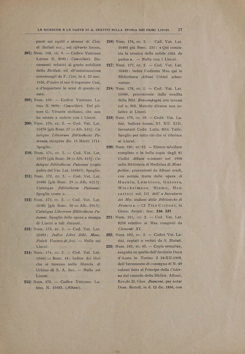 punti sui szg7//7 e stemmi di (Cesi, di Stelluti ecc., sul cifrario linceo. 207) Num. 168, cc. 9. — Codice Vaticano Latino N. 9685: Do- cumenti relativi al grado nobiliare Cancellieri. dello .SteZluti, ed. all’autorizzazione concessagli da F. Cesi, in d. 23 nov. 1626, d’unire al suo il cognome Cesi, e d’inquartare le armi di questo ca- sato. 208) Num. 169. — Codice Vaticano La- tino N..9690: Cancellieri. Del pit- tore G. Vivante siciliano, che non ha niente a vedere con i Lincei. 209) Num. 170, cc. 2. — Cod. Vat. Lat. 10478 [già Bonc. 27 = Alb. 615]: Ca- talogus Librorum Bibliothecae Pu- feanae, inceptus die 15 Martii 1714. Spoglio. 210). Num. 171, cc. 2. .— Cod. Vat. Lat. 10479 [già Bonc. 28—= Alb. 615]: Ca- talogus Bibliothecae Puteanae (copia pulita del Vat. Lat. 10480?). Spoglio. 211) Num. 172, cc. 2. — Cod. Vat. Lat. 10480 [già Bonc. 29 = Alb. 6157]: Bibliothecae Spoglio come s. 212) Num. 173, cc. 2.. — Cod. Vat. Lat. 10481 [già Bonc. 30 = Alb. 2952]: Catalogus Librorum Bibliothecae Pu- Catalogus Puteanae. teanae. Spoglio delle opere a stampa di Lincei o tali ritenuti. 213) Num. 173, cc. 2. — Cod. Vat. Lat. 10483: /rndice Libri Bibl. Mons. Fedeli Vescovo di Jesi. — Nulla sui Lincei. ì 214) Num. 174, cc. 2. + Cod.. Vat. Lat. 10482 = Bonc. 44: Indice dei libri che si trovano nella libreria di Urbino. di S. A. Ser. — Nulla sui Lincei. 215) Num. 175. — Codice Vaticano La- tino. N. 10483. (A/bant). 27 216) Num. 176, cc. 2.:- Cad. Vat. Lat. 10484 già Bonc. 231: «Qui comin- cia la cronica della nobile città de padoa ». — Nulla con i Lincei, 217) Num. 177, cC.42. — Cod. ;Vat: Lat. 10485: Index Codicum Mss. qui in Bibliotheca Albani Urbini vantur. 218) Num. 178, cc. 2. — Cod. Vat. Lat. 10486, della Bibl. Boncompagni, ove trovasi | adser- proveniente dalla vendita col n. 368. Materie diverse non re- lative ai Lincei. 219) Num. 179, cc. 18. — Codd. Vat. La- tini, Indices tomm. XI. XII. XII. Inventarii Codd. Latin. Bibl. Vatic. Spoglio per tutto ciò che si riferisce ai Lincei. i 220) Num. 180, cc.*12. — Elenco tabellare completo e in bella copia degli 81 Codici A/bani esistenti 1908 nella Biblioteca di Medicina di Mor pellier, provenienti da Albani eredi, nel con notizie tratte dalle opere di Haenle, Lumbroso, Gazzera, Maz- zatinti vol. Iil dell’ « Zuventario dei Mss. italiani delle Biblioteche di Francia ».— Cf. Tito Cicconi, in Giorn. Arcad.: fasc. 236. 237. 221) Num. 181, cc. 2. — Cod. Vat. Lat. 8259 relativo ai Mss. comprati da Clemente XI. | 222) Num. 182, cc. 2. — Codici Vat. La- ‘tini, copiati o veduti da A. Staluti. Winckelmann, Blume, 223) Num. 183, cc. 43. — Copia semplice, eseguita su quella dell'Archivio Duca d’Aosta in Torino. il 24-XII-1908, dell’Istrumento di consegna di N. 49 volumi fatta al Principe della Cisfer- na dal custode della Bibliot. Albani, Rev.do D. Giov. Bianconi, per notar Dom: Bartoli, in d. 12 dic. 1856, con