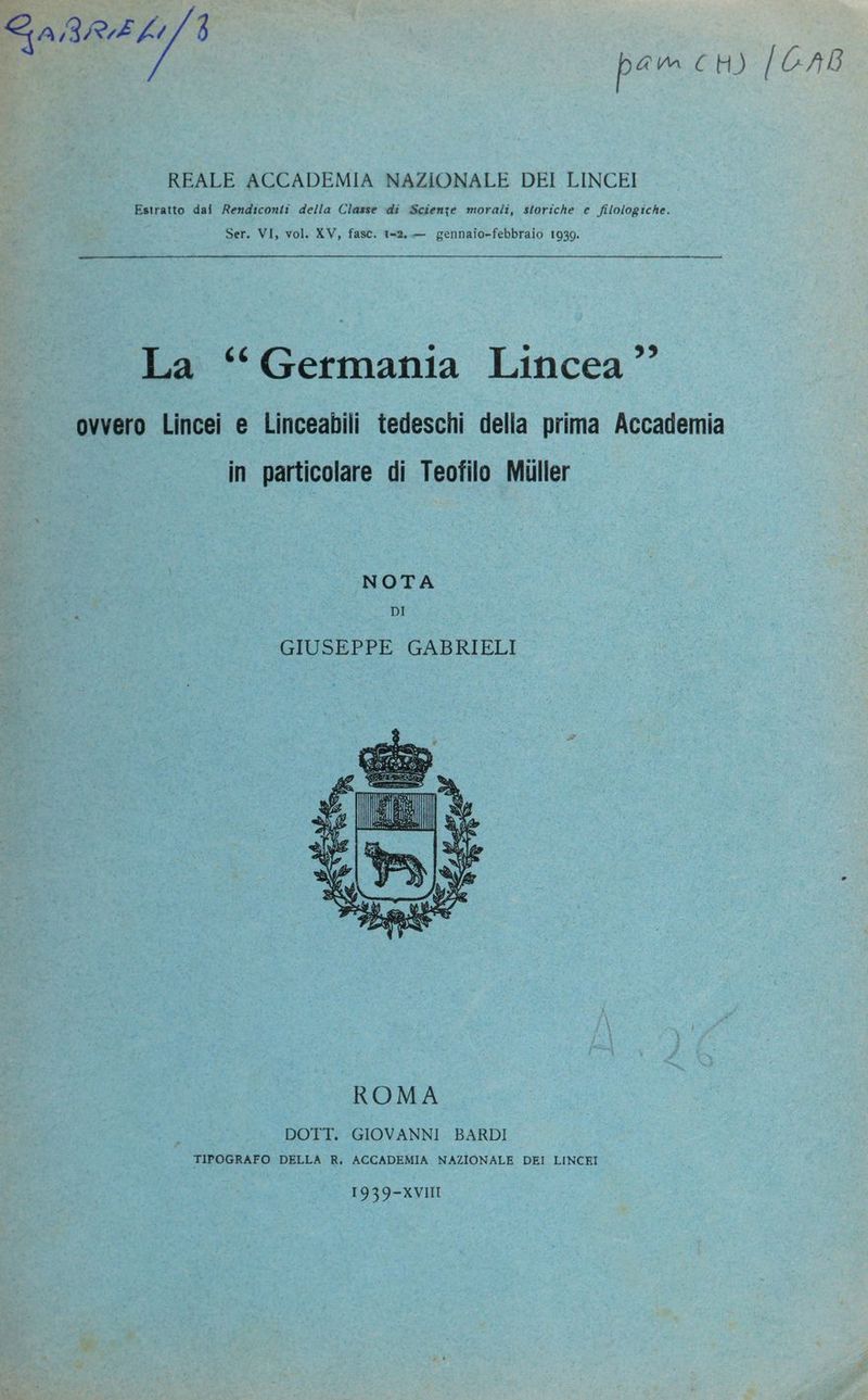 Estratto dai Rendiconti della Classe di Scienze morali, storiche e filologiche. Ser. VI, vol. XV, fasc. 1-2..— gennaio-febbraio 1939. La ‘Germania Lincea ” ovvero Lincei e Linceabili tedeschi della prima Accademia in particolare di Teofilo Miiller NOTA DI GIUSEPPE GABRIELI II ge SR i eci «dA A) È i IS n GEE TO (HE E STR Pa vi Ù TAI y a? à VE “Il 3; AZ a JR Ei > 87 darrer none 1:34 E) | NS SA mp n si DOTT. GIOVANNI BARDI TIPOGRAFO DELLA R, ACCADEMIA NAZIONALE DEI LINCEI {GAB
