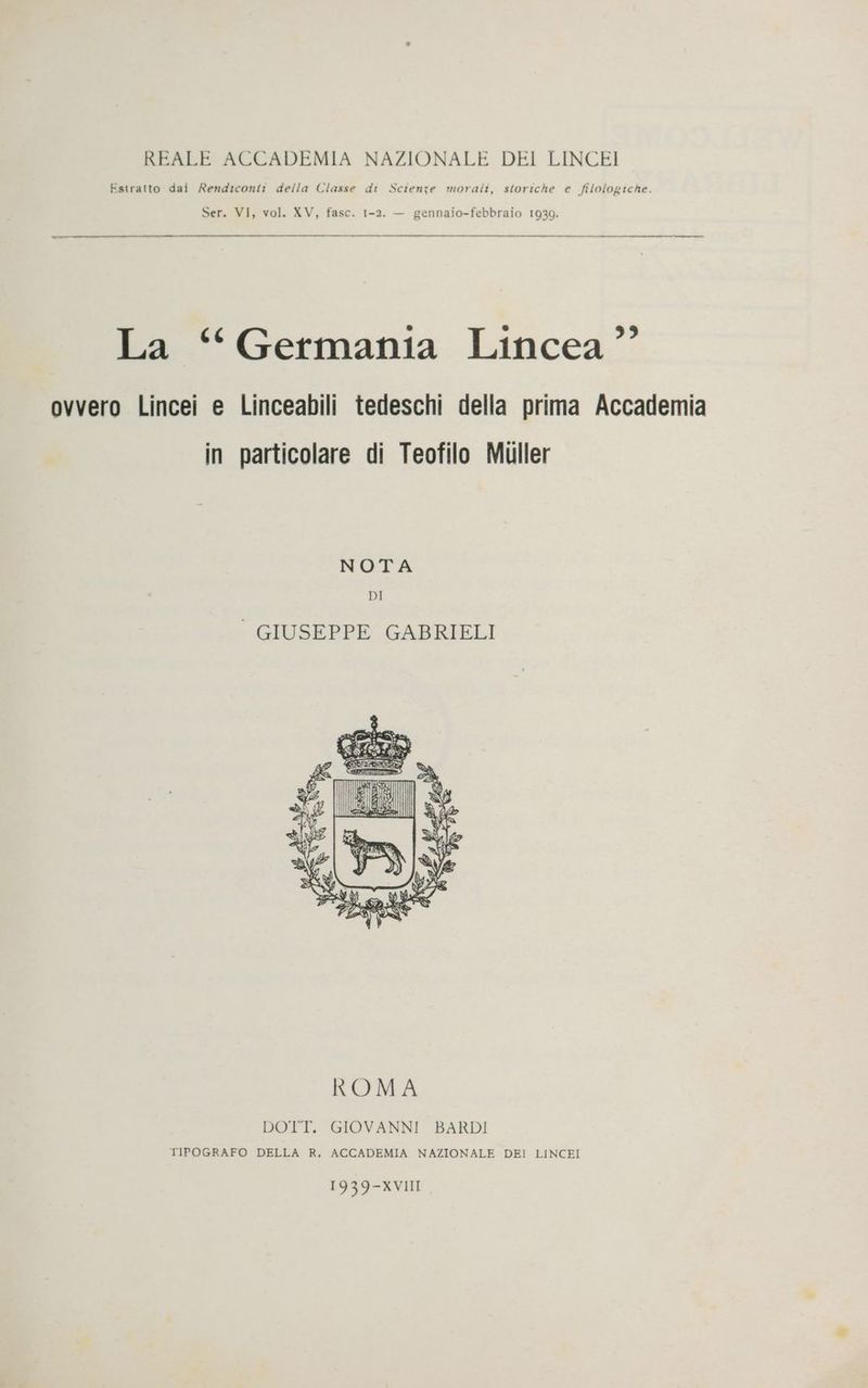 Estratto dai Rendiconti della Classe di Scienze morali, storiche e filologiche. Ser. VI, vol. XV, fasc. 1-2. — gennaio-febbraio 1930. 8 939 La ‘Germania Lincea ” ovvero Lincei e Linceabili tedeschi della prima Accademia in particolare di Teofilo Muller NOTA DI | GIUSEPPE GABRIELI DOTT. GIOVANNI BARDI TIPOGRAFO DELLA R, ACCADEMIA NAZIONALE DEI LINCEI