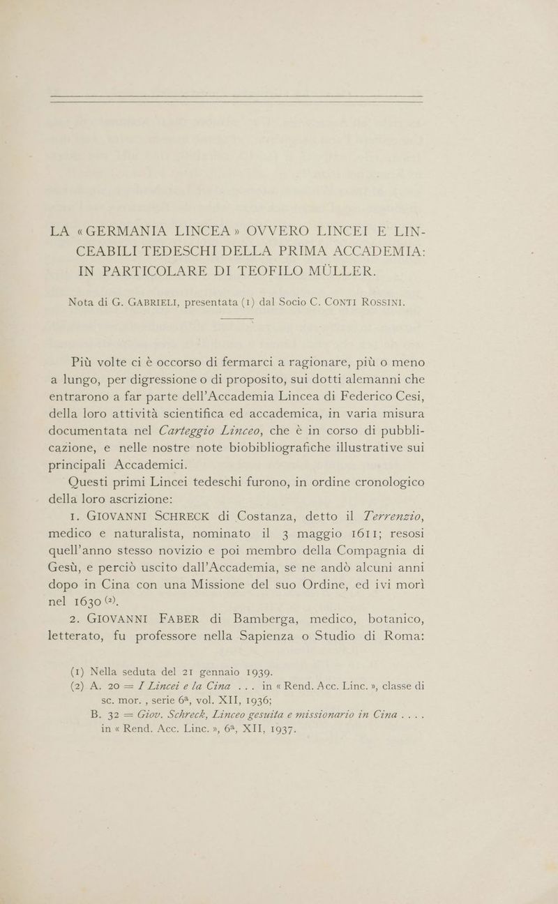LA «GERMANIA LINCEA» OVVERO LINCEI E LIN- CEABILI TEDESCHI DELLA PRIMA ACCADEMIA: IN PARTICOLARE DI TEOFILO MULLER. Nota di G. GABRIELI, presentata (1) dal Socio C. CONTI ROSSINI. Più volte ci è occorso di fermarci a ragionare, più o meno a lungo, per digressione o di proposito, sui dotti alemanni che entrarono a far parte dell’Accademia Lincea di Federico Cesi, della loro attività scientifica ed accademica, in varia misura documentata nel Carteggio Linceo, che è in corso di pubbli- cazione, e nelle nostre note biobibliografiche illustrative sui principali Accademici. Questi primi Lincei tedeschi furono, in ordine cronologico della loro ascrizione: I. GIOVANNI SCHRECK di Costanza, detto il Terrenzzo, medico e naturalista, nominato il 3 maggio I6I1; resosi quell’anno stesso novizio e poi membro della Compagnia di Gesù, e perciò uscito dall'Accademia, se ne andò alcuni anni dopo in Cina con una Missione del suo Ordine, ed ivi morì nel 1630 0). 2. GIOVANNI FABER di Bamberga, medico, botanico, letterato, fu professore nella Sapienza o Studio di Roma: (1) Nella seduta del 21 gennaio 1939. fa)_Ac'ao= Lincer e la Cina ...-in«Rend. Acc. Linc. »; classe di sc. mor. , serie 6%, vol. XII, 1936; B. 32 = Giov. Schreck, Linceo gesuita e missionario în Cina . ...