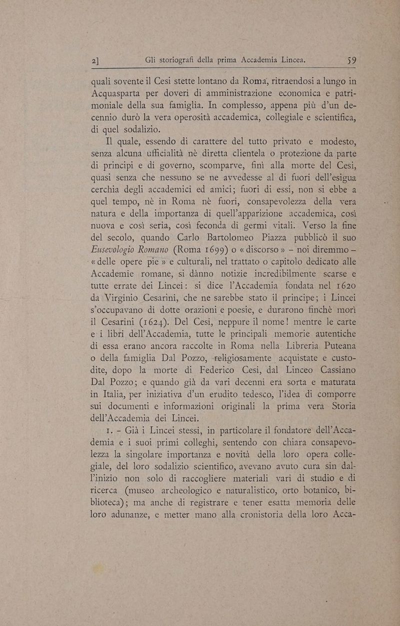 quali sovente il Cesi stette lontano da Roma, ritraendosi a lungo in Acquasparta per doveri di amministrazione economica e patri- moniale della sua famiglia. In complesso, appena più d’un de- cennio durò la vera operosità accademica, collegiale e scientifica, di quel sodalizio. Il quale, essendo di carattere del tutto privato e modesto, senza alcuna ufficialità nè diretta clientela o protezione da parte di principi e di governo, scomparve, finì alla morte del Cesi, quasi senza che nessuno se ne avvedesse al di fuori dell’esigua cerchia degli accademici ed amici; fuori di essi, non si ebbe a quel tempo, nè in Roma nè fuori, consapevolezza della vera natura e della importanza di quell’apparizione accademica, così nuova e così seria, così feconda di germi vitali. Verso la fine del secolo, quando Carlo Bartolomeo Piazza pubblicò il suo Eusevologio Romano (Roma 1699) o «discorso » - noi diremmo — «delle opere pie » e culturali, nel trattato o capitolo dedicato alle Accademie romane, si danno notizie incredibilmente scarse e tutte errate dei Lincei: si dice l'Accademia fondata nel 1620 da Virginio Cesarini, che ne sarebbe stato il principe; i Lincei s’occupavano di dotte orazioni e poesie, e durarono finchè morì il Cesarini (1624). Del Cesi, neppure il nome! mentre le carte ei libri dell’Accademia, tutte le principali memorie autentiche di essa erano ancora raccolte in Roma nella Libreria Puteana o della famiglia Dal Pozzo, «religiosamente acquistate e custo- dite, dopo la morte di Federico Cesi, dal Linceo Cassiano Dal Pozzo; e quando già da vari decenni era sorta e maturata in Italia, per iniziativa d’un erudito tedesco, l’idea di comporre sui documenti e informazioni originali la prima vera. Storia dell’Accademia dei Lincei. I.- Già i Lincei stessi, in particolare il fondatore dell’Acca- demia e i suoi primi colleghi, sentendo con chiara consapevo- lezza la singolare importanza e novità della loro opera colle- giale, del loro sodalizio scientifico, avevano avuto cura sin dal- l’inizio non solo di raccogliere materiali vari di studio e di ricerca (museo archeologico e naturalistico, orto botanico, bi- blioteca); ma anche di registrare e tener esatta memoria delle loro adunanze, e metter mano alla cronistoria della loro Acca-