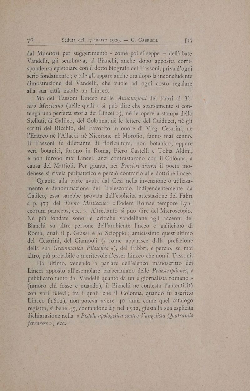 Si dal Muratori per suggerimento - come poi si seppe — dell’abate Vandelli, gli sembrava, al Bianchi, anche dopo apposita corri- spondenza epistolare con il dotto biografo del Tassoni, priva d’ogni serio fondamento ; e tale gli appare anche ora dopo la inconcludente dimostrazione del Vandelli, che vuole ad ogni costo regalare alla.sua città natale un Linceo. Ma del Tassoni Linceo nè le. Annotazioni del Fabri al Te- soro Messicano (nelle quali « si può dire che sparsamente si con- tenga una perfetta storia dei Lincei »), nè le opere a stampa dello Stelluti, di Galileo, del Colonna, nè le lettere del Guiducci, nè gli scritti del Ricchio, del Favorito in onore di Virg. Cesarini, nè l’Eritreo nè l’Allacci nè Nicerone nè Morofio, fanno mai cenno. Il Tassoni fu dilettante di floricultura, non botanico; eppure veri. botanici, furono in Roma, Piero Castelli e Tobia Aldini, e non furono mai Lincei, anzi contrastarono con il Colonna, a causa del Mattioli. Per giunta, nei Pensieri diversi il poeta mo- denese si rivela peripatetico e perciò contrario alle dottrine lincee. Quanto alla parte avuta dal Cesi nella invenzione o utilizza- mento e denominazione del Telescopio, indipendentemente da Galileo, essa sarebbe provata dall’esplicita attestazione del Fabri a p.473 del Tesoro Messicano: « Eodem Romae tempore Lyn- ceorum princeps, ecc. ». Altrettanto si può dire del Microscopio. Nè più fondate sono le critiche vandelliane agli accenni del Bianchi su altre persone dell’ambiente linceo o galileiano di Roma, quali il p. Grassi e lo Scioppio: amicissimo quest’ultimo del Cesarini, del Ciampoli («come ‘apparisce dalla prefazione della sua Grammatica Filosofica »), del Fabbri, e perciò, se mai altro, più probabile o meritevole d’esser Linceo che non. il Tassoni. Da ultimo, venendo ‘a parlare dell’elenco manoscritto dei Lincei apposto all’esemplare barberiniano delle Praescriptiones, e pubblicato tanto dal Vandelli quanto da un « giornalista romano » (ignoro chi fosse e quando), il Bianchi ne contesta l’autenticità ‘con vari rilievi; fra i quali che il Colonna, quando fu ascritto Linceo (1612), non poteva avere 40 anni come quel catalogo registra, sì bene 45, contandone 25 nel 1592, giusta la sua esplicita dichiarazione nella « Pistola apologetica contro Vangelista Quatramio ferrarese », ecc.