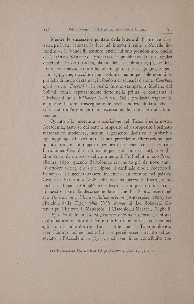 Mentre le successive puntate della lettera di Simone Co- smopolita vedevan la luce ad intervalli sulle « Novelle fio- rentine », il. Vandelli, assunto anche lui uno pseudonimo, quello di Ciriaco Sincero, preparava e pubblicava la sua replica distribuita in otto Lettere, datate dei 12 febbraio 1746, 22 feb- braio, 20 marzo, 21 aprile, 29 maggio, 3 e 15 giugno, 8 gen- naio 1747, che, raccolte in un volume, hanno per sole note tipo- grafiche di luogo di stampa, in fondo a ciascuna, la dizione: Conchae, apud mersas Turres®: in realtà furono stampate a Modena dal Soliani, com'è espressamente detto nella prima, e conferma il Tiraboschi nella Biblioteca Modenese. Nella prolissità vagabonda di queste Lettere, trascegliamo le poche notizie di fatto che si riferiscono all’argomento in discussione, le sole che qui c’inte- ressano. Quanto alla linceatura o ascrizione del Tassoni nella nostra Accademia, tasto su cui batte a proposito ed a sproposito l’ostinato matematico modenese, nessun argomento decisivo o probativo egli aggiunge ad avvalorare la sua precedente affermazione, per quanto ricalchi sui rapporti personali del poeta con il cardinale Bartolomeo Cesi, di cui fu ospite per sette anni (p. 26), e voglia dimostrare, da un passo del commento di Fr. Stelluti al suo Persio (Roma, 1630; quando Bartolomeo era morto già da nove anni: 18 ottobre 1621), che zio e nipote, il cardinale cioè e Federico il Principe dei Lincei, abitassero ‘insieme ed in comune nel palazzo Cesi «in Vaticano » (cioè nella vecchia piazza S. Pietro, detto anche «ad Sancti Onuphti »: palazzo ed antiquario o museo), e di questo riporti la descrizione latina che Fr. Scotto inserì nel suo Itinerarium nobiliorum Italiae urbium (Antverpiae, 1600) to- eliendola dalla Topographia Urbis Romae di Jac. Boissard. Ci- tando poi l’Eritreo, il Mandosio, il Ciaconio, il Maracci, l’Ughelli, e le Epistolae di lui stesso ad Joannem Baptistam Laurum, si sforza di dimostrare la cultura e l’animo di Bartolomeo Cesi consentanei agli studi ed alle dottrine Lincee. Alle quali il Tassoni doveva aver l’animo incline anche lui — e perciò esser «iscritto od as- sociato all'Accademia » (!), -, anzi aver forse contribuito con (1) FumagaLLi G., Lexicon typographicum Italiae, 1905: Ss. v.