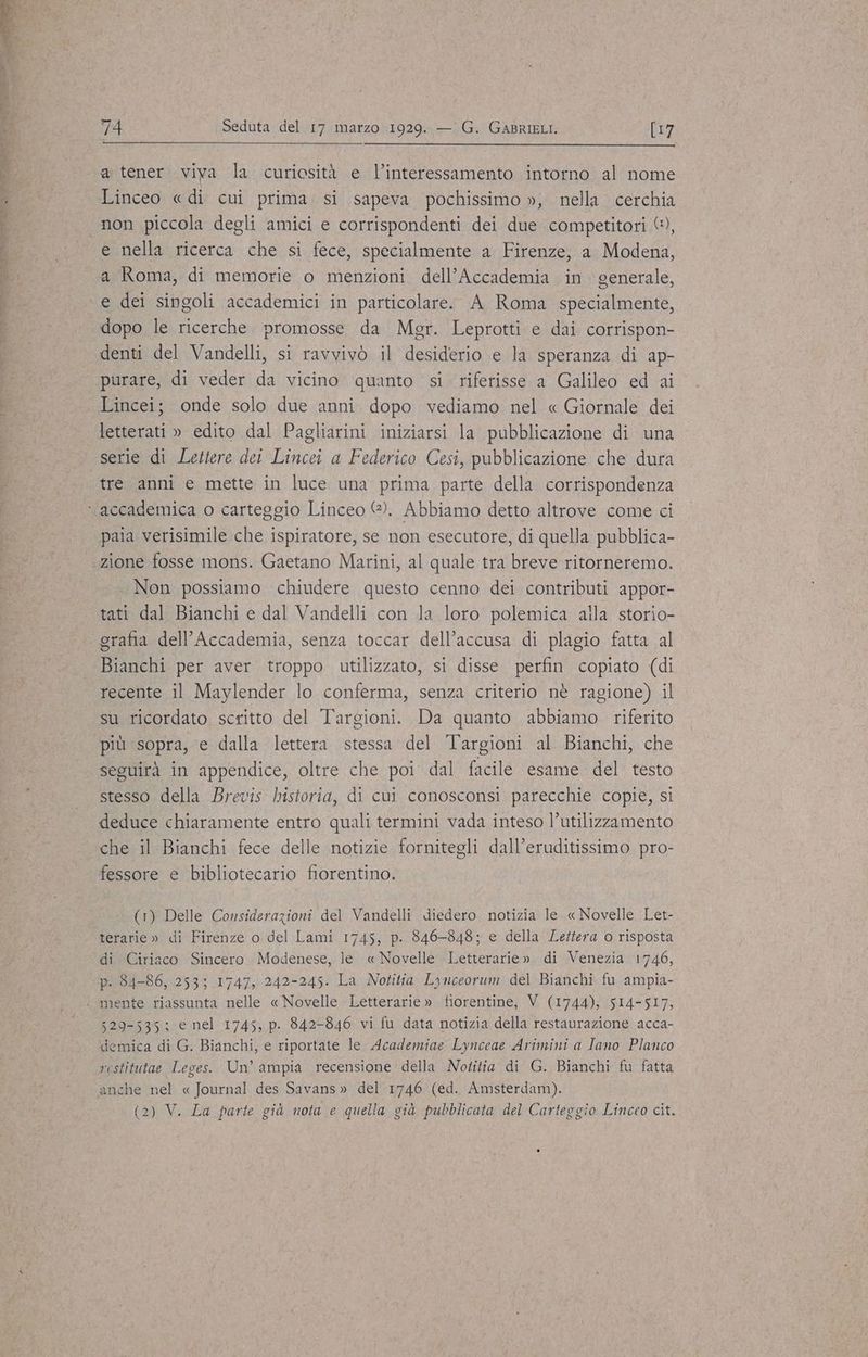 a tener viya la curiosità e l’interessamento intorno al nome Linceo « di cui prima. si sapeva pochissimo », nella cerchia e nella ricerca che si fece, specialmente a Firenze, a Modena, a Roma, di memorie o menzioni dell’Accademia in generale, e dei singoli accademici in particolare. A Roma specialmente, dopo le ricerche. promosse da Mgr. Leprotti e dai corrispon- denti del Vandelli, si ravvivò il desiderio e la speranza di ap- purare, di veder da vicino quanto si riferisse a Galileo ed ai Lincei; onde solo due anni. dopo vediamo nel « Giornale dei letterati » edito dal Pagliarini iniziarsi la pubblicazione di una serie di Lettere dei Lincei a Federico Cesi, pubblicazione che dura tre anni e mette in luce una prima parte della corrispondenza paia verisimile che ispiratore, se non esecutore, di quella pubblica- zione fosse mons. Gaetano Marini, al quale tra breve ritorneremo. Non possiamo chiudere questo cenno dei contributi appor- tati dal Bianchi e dal Vandelli con la loro polemica alla storio- grafia dell’Accademia, senza toccar dell’accusa di plagio fatta al Bianchi per aver troppo utilizzato, si disse perfin copiato (di recente il Maylender lo conferma, senza criterio nè ragione) il su ricordato scritto del Targioni. Da quanto abbiamo riferito più sopra, e dalla lettera stessa del Targioni al Bianchi, che seguirà in appendice, oltre che poi dal facile esame del testo stesso della Brevis historia, di cui conosconsi parecchie copie, si deduce chiaramente entro quali termini vada inteso l’utilizzamento che il Bianchi fece delle notizie fornitegli dall’eruditissimo pro- fessore e bibliotecario fiorentino. (1) Delle Considerazioni del Vandelli diedero notizia le « Novelle Let- terarie » di Firenze o del Lami 1745, p. 846-848; e della Lettera o risposta di Ciriaco Sincero Modenese, le. « Novelle Letterarie». di Venezia 1746, p. 84-86, 253; 1747, 242-245. La Notitia Lynceorum del Bianchi fu ampia- 529-535; e nel 1745, p. 842-846 vi fu data notizia della restaurazione acca- demica di G. Bianchi, e riportate le Academiae Lynceae Arimini a Tano Planco restitutae Leges. Un’ ampia recensione della Notitia di G. Bianchi fu fatta anche nel « Journal des Savans» del 1746 (ed. Amsterdam). (2) V. La parte già nota e quella già pubblicata del Carteggio Linceo cit.
