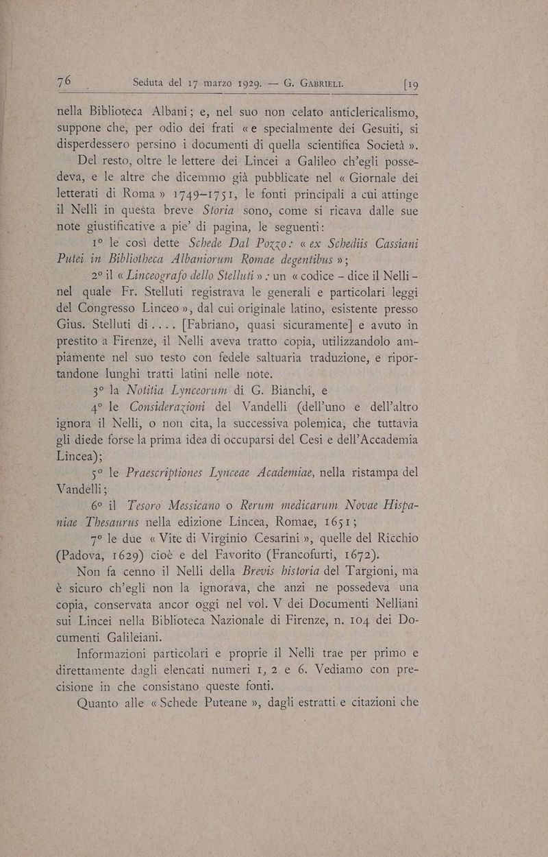 nella Biblioteca Albani; e, nel suo non celato anticlericalismo, suppone che, per odio dei frati «e specialmente dei Gesuiti, si disperdessero persino i documenti di quella scientifica Società ». Del resto, oltre le lettere dei Lincei a Galileo ch’egli posse- deva, e le altre che dicemmo già pubblicate nel « Giornale dei letterati di Roma » 1749-1751, le fonti principali a cùi attinge il Nelli in questa breve Storia sono, come si ricava dalle sue note giustificative a pie’ di pagina, le seguenti: 1° le così dette Schede Dal Pozzo: «ex Schediis Cassiani Puiei in Bibliotheca Albaniorum Romae degentibus »; 2° il « Linceografo dello Stelluti » - un «codice — dice il Nelli - nel quale Fr. Stelluti registrava le generali e particolari leggi del Congresso Linceo », dal cui originale latino; esistente presso Gius. Stelluti di.... [Fabriano, quasi sicuramente] e avuto in prestito a Firenze, il Nelli aveva tratto copia, utilizzandolo am- piamente nel suo testo con fedele saltuaria traduzione, e ripor- tandone lunghi tratti latini nelle note. 3° la Notitia Lynceorum di G. Bianchi, e 4° le Considerazioni del Vandelli (dell’uno e dell’altro ignora il Nelli, o non cita, la successiva polemica, che tuttavia gli diede forse la prima idea di occuparsi del Cesi e dell’Accademia ‘ Lincea); 5° le Praescriptiones Lynceae Academiae, nella ristampa del Vandelli; 6° il Tesoro Messicano o Rerum medicarum Novae Hispa- niae Thesaurus nella edizione Lincea, Romae, 1651; 7° le due « Vite di Virginio Cesarini », quelle del Ricchio (Padova, 1629) cioè e del Favorito (Francofurti, 1672). Non fa cenno il Nelli della Brevis historia del Targioni, ma è sicuro ch’egli non la ignorava, che anzi ne possedeva una copia, conservata ancor oggi nel vol. V dei Documenti Nelliani sui Lincei nella Biblioteca Nazionale di Firenze, n. 104 dei Do- cumenti Galileiani. Informazioni particolari e proprie il Nelli trae per primo e direttamente dagli elencati numeri 1, 2 e 6. Vediamo con pre- cisione in che consistano queste fonti. Quanto alle «Schede Puteane », dagli estratti e citazioni che