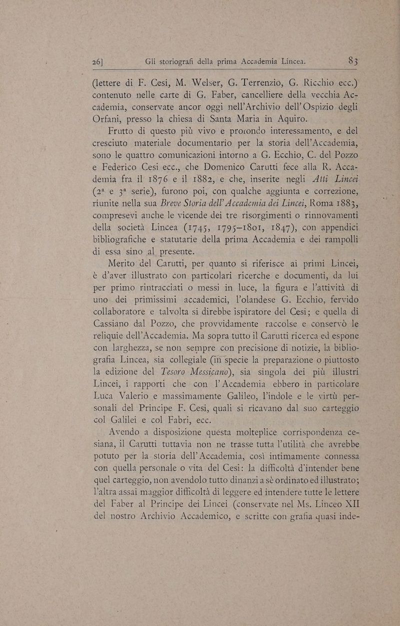 (lettere di F. Cesi, M. Welser, G. Terrenzio, G. Ricchio ecc.) contenuto nelle carte di G. Faber, cancelliere della vecchia Ac- cademia, conservate ancor oggi nell’Archivio dell’ Ospizio degli Orfani, presso la chiesa di Santa Maria in Aquiro. Frutto di questo più vivo e prorondo interessamento, e del cresciuto materiale documentario per la storia dell’Accademia, sono le quattro comunicazioni intorno a G. Ecchio, C. del Pozzo e Federico Cesi ecc., che Domenico Carutti fece alla R. Acca- demia fra il 1876 e il 1882, e che, inserite negli Atti Lincei (2* e 3* serie), furono poi, con qualche aggiunta e correzione, riunite nella sua Breve Storia dell’ Accademia dei Lincei, Roma 1883, compresevi anche le vicende dei tre risorgimenti o rinnovamenti della società Lincea (1745, 1795-1801, 1847), con appendici bibliografiche e statutarie della prima Accademia e dei rampolli di essa sino al presente. Merito del Carutti, per quanto si riferisce ai primi Lincei, è d'aver illustrato con particolari ricerche e documenti, da lui per primo rintracciati o messi in luce, la figura e l’attività di uno. dei primissimi accademici, l’olandese G. Ecchio, fervido collaboratore e talvolta si direbbe ispiratore del Cesi; e quella di Cassiano dal Pozzo, che provvidamente raccolse e conservò le reliquie dell’Accademia. Ma sopra tutto il Carutti ricerca ed espone con larghezza, se non sempre con precisione di notizie, la biblio- grafia Lincea, sia collegiale (in specie la preparazione o piuttosto la edizione del Tesoro Messicano), sia singola dei più illustri Lincei, i rapporti che con | Accademia ebbero in particolare Luca Valerio e massimamente Galileo, l’indole e le virtù per- sonali del Principe F. Cesi, quali si ricavano dal suo carteggio col Galilei .e. col Fabri, ecc. Avendo a disposizione questa molteplice corrispondenza ce- siana, il Carutti tuttavia non ne trasse tutta l’utilità che avrebbe potuto per la. storia dell’ Accademia, così intimamente connessa con quella personale o vita del Cesi: la difficoltà d’intender bene quel carteggio, non avendolo tutto dinanzi a sè ordinato ed illustrato; l’altra assai maggior difficoltà di leggere ed intendere tutte le lettere del Faber al Principe dei Lincei (conservate nel Ms. Linceo XII del nostro Archivio Accademico, e scritte con grafia quasi inde-