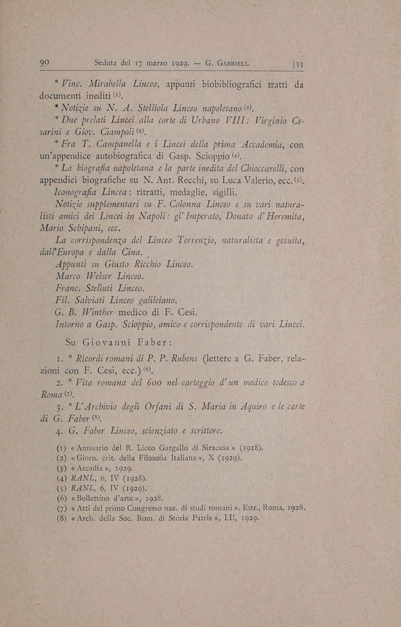 * Vinc. Mirabella Linceo, appunti biobibliografici tratti da documenti. inediti (©, * Notizie su N. A. Stelliola Linceo napoletano @®). * Due prelati Lincei alla corte di Urbano VIII: Virginio Ce- sarini e Giov. Ciampoli ®. * Fra T. Campanella e i Lincei della prima Accademia, con un'appendice autobiografica di Gasp. Scioppio @. * La biografia napoletana e la parte inedita del Chioccarelli, con appendici biografiche su N. Ant. Recchi, su Luca Valerio, ecc. 6). Iconografia Lincea : ritratti, medaglie, sigilli. Notizie supplementari su F. Colonna Linceo e su vari natura- listi amici dei Lincei in Napoli: gl Imperato, Donato d’ Heremita, Mario Schipani, ecc. La corrispondenza del Linceo Terrenzio, naturalista e gesuita, dalPEuropa e dalla Cina. Appunti su Giusto Ricchio Linceo. Marco Welser Linceo. Franc. Steliuti Linceo. Fil. Salviati Linceo galileiano. G. B. Winther medico di F. Cesi. Intorno a Gasp. Scioppio, amico e corrispondente di vari Lincei. Su Giovanni Faber: I. * Ricordi romani di P. P. Rubens (lettere a G. Faber, rela- ca sont: «Cesi, ecc.) * Vita romana del 600 nel carteggio d'un medico tedesco a uu . 3.* L'Archivio degli SUE di S. Marta in Aquiro e le carte di G. Faber ®. 4. G. Faber Linceo, scienziato e scrittore. (1) « Annuario del R. Liceo Gargallo di Siracusa » (1928). (2) «Giorn. crit. della Filosofia Italiana », X (1929). (3) « Arcadia », 1929. (4) RANL, 6, IV (1928). (5) RANL, 6, IV (1929). (6) «Bollettino d’arte », 1928. (7) «Atti del primo Congresso naz. di studi romani ». Estr., Roma, 1928. (8) « Arch. della Soc. Rom. di Storia Patria», LII, 1929.