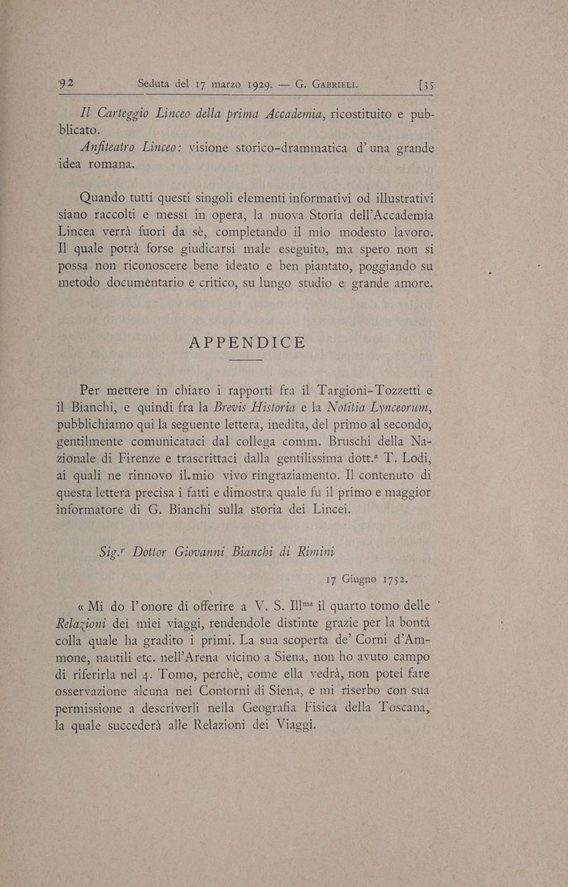 Il Carteggio Linceo della prima Accademia, ricostituito e pub- blicato. Anfiteatro Linceo: visione storico-drammatica d’una grande idea romana. Quando tutti questi singoli elementi informativi od illustrativi siano raccolti e messi in opera, la nuova Storia dell’Accademia Lincea verrà fuori da sè, completando il mio modesto lavoro. Il quale potrà forse giudicarsi male eseguito, ma spero non si possa non riconoscere bene ideato e ben piantato, poggiando su metodo documèntario e critico, su lungo studio e grande amore. APPENDICE Per mettere in chiaro i rapporti fra il Targioni-Tozzetti e il Bianchi, e quindi fra la Brevis Historia e la Notitia Lynceorum, pubblichiamo qui la seguente lettera, inedita, del primo al secondo, gentilmente comunicataci dal collega comm. Bruschi della Na- zionale di Firenze e trascrittaci dalla gentilissima dott.* T. Lodi, ai quali ne rinnovo il.mio vivo ringraziamento. Il contenuto di questa lettera precisa i fatti e dimostra quale fu il primo e maggior informatore di G. Bianchi sulla storia dei Lincei. Sig. Dottor Giovanni Bianchi di Rimini 17 Giugno 1752. « Mi do l’onore di offerire a V. S. Ill il quarto tomo delle Relazioni dei miei viaggi, rendendole distinte grazie per la bontà colla quale ha gradito i primi. La sua scoperta de’ Corni d’Am- mone, nautili etc. nell’Arena vicino a Siena, non ho avuto campo di riferirla nel 4. Tomo, perchè, come ella vedrà, non potei fare osservazione alcuna nei Contorni di Siena, e mi riserbo con sua permissione a descriverli nella Geografia Fisica della Toscana, la quale succederà alle Relazioni dei Viaggi.