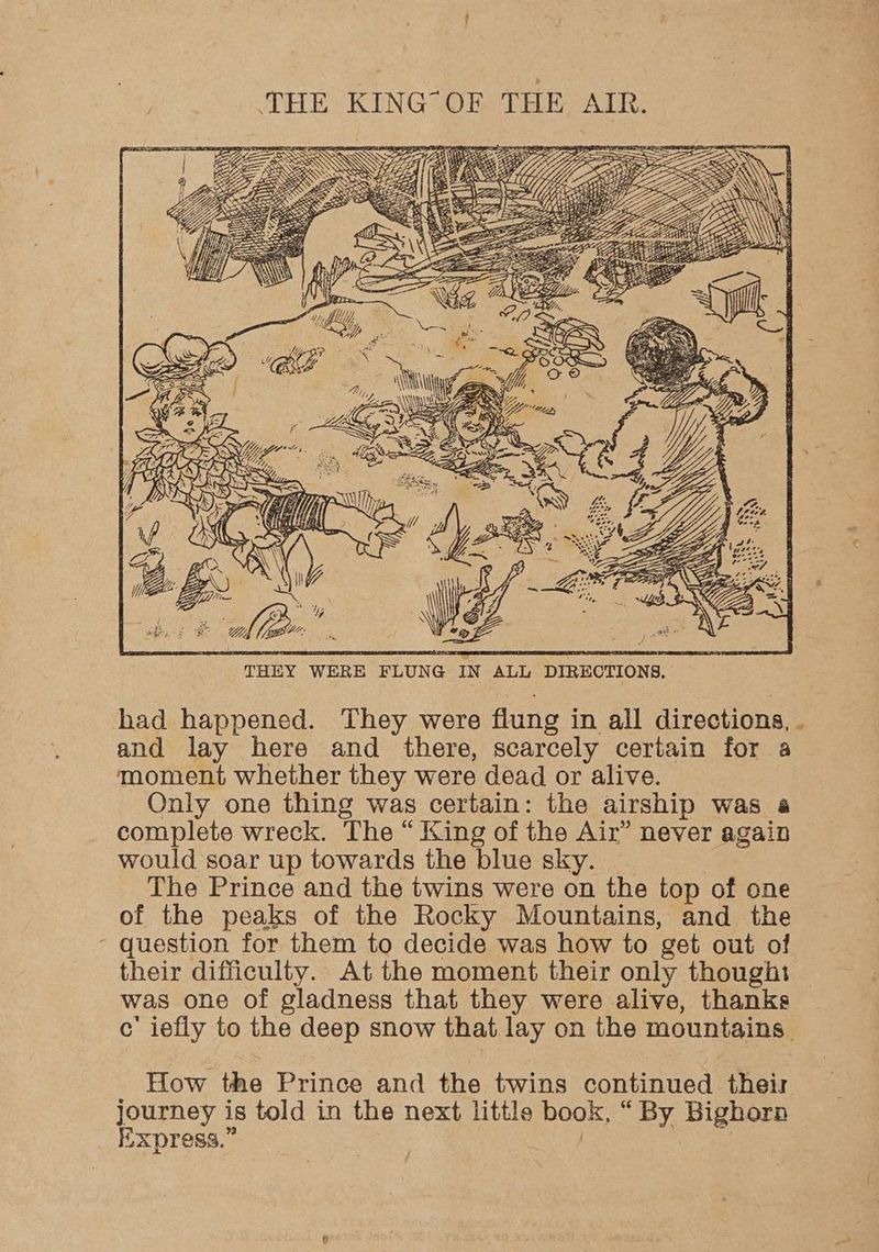 a be ’ : 6) PEN AA IN “te, nC le rs “4 AN THEY WERE FLUNG IN ALL DIRECTIONS, had happened. They were flung in all directions, . and lay here and there, scarcely certain for a moment whether they were dead or alive. Only one thing was certain: the airship was a complete wreck. The “ King of the Air” never again would soar up towards the blue sky. | The Prince and the twins were on the top of one of the peaks of the Rocky Mountains, and the - question for them to decide was how to get out of their difficulty. At the moment their only thought was one of gladness that they were alive, thanks c iefly to the deep snow that lay on the mountains. How the Prince and the twins continued their journey is told in the next little book, “ By Bighorn Express.” | eS,