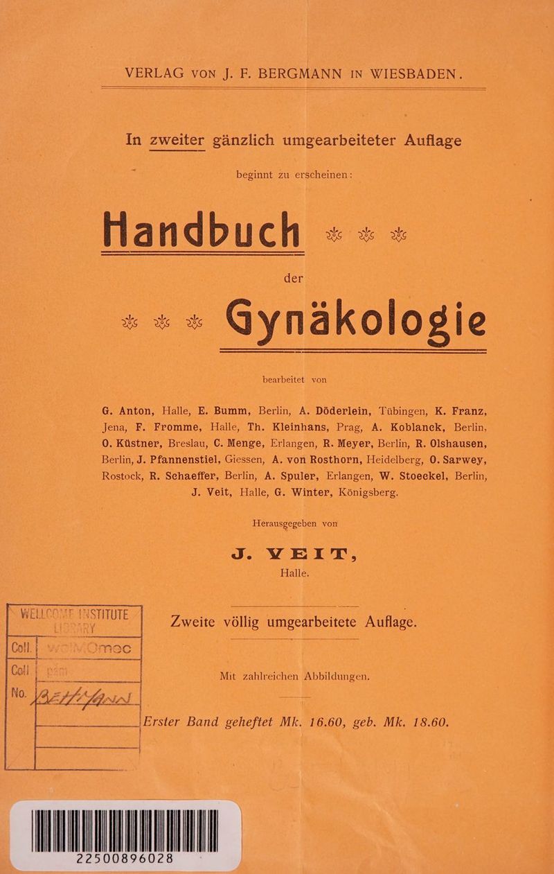 In zweiter gänzlich umgearbeiteter Auflage beginnt zu erscheinen: +» Gynäkologie bearbeitet von G. Anton, Halle, E. Bumm, Berlin, A. Döderlein, Tübingen, K. Franz, Jena, F. Fromme, Halle, Th. Kleinhans, Prag, A. Koblanck, Berlin, 0. Küstner, Breslau, C. Menge, Erlangen, R. Meyer, Berlin, R. Olshausen, Berlin, J. Pfannenstiel, Giessen, A. von Rosthorn, Heidelberg, 0. Sarwey, Rostock, R. Schaeffer, Berlin, A. Spuler, Erlangen, W. Stoeckel, Berlin, J. Veit, Halle, G. Winter, Königsberg. Herausgegeben von J. VEIT, Halle. le Aha Zweite völlig umgearbeitete Auflage. Mit zahlreichen Abbildungen. L; Ah. | Re} _ ‘ Wen I 2 de ee, Bar ng |Ersier Band geheftet Mk. 16.60, geb. Mk. 18.60.