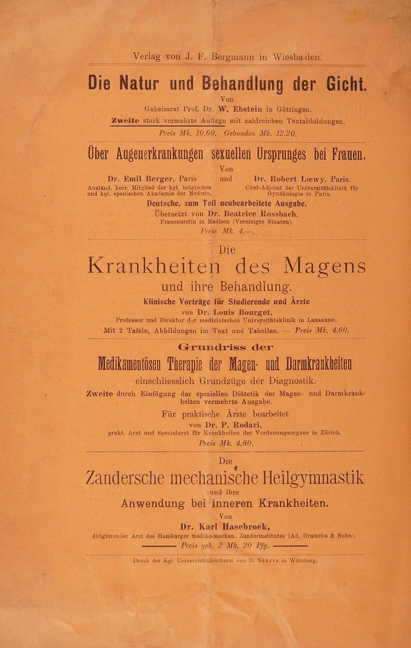 Die Natur und Behandlung der Gicht. Von (eheimrat Prof, Dr, W, Ebstein in Göttingen. Zweite stark vermehrte Auflage mit zahlreichen Textabbildungen. Preis Mk. 10.60. Gebunden Mk. 12,20, Über Augenerkrankungen sexuellen Ursprunges | bei Frauen. Von Dr. Emil Berger, Paris und Dr. Robert Lewy, Paris. ° Ausländ. korr. Mitglied der kgl. belgischen Chef-Adjoint der Universitätsklinik für und kgl. spanischen Akademie der Medizin. Gynäkologie in Paris. Deutsche, zum Teil neubearbeitete Ausgabe. Übersetzt von Dr. Beatrice Rossbach, Frauenärztin in Madison (Vereinigte Staaten) ) ; Preis Mk. 4.—. ie En 3 E Kran he es Magens und ihre Behandlung. Klinische Vorträge für Studierende und Ärzte von Dr. Louis Bourget, en und Direktor dsr medizinischen Universitätsklinik in Lausanne. Mit 2 Tafeln, Abbildungen im Text und Tabellen. — Preis Mk. 4.60. ER der Mäikamentösen Therapie der Magen- und Darmkrankheien ‘einschliesslich Grundzüge der Diagnostik. Zweite durch Einfügung der speziellen Diätetik der Magen- und Darmkrank- . heiten vermehrte Ausgabe. Für praktische Ärzte bearbeitet von Dr. P. Rodari, Sa Arzt und Spezialarzt- für Krankheiten der Wer dantneanrene in Zürich. Preis Mk. 4.80. | Die RR /andersche mechanische Heileymnastik und ihre Anwendung bei inneren Krankheiten. Von Dr. Karl Hasebroek, dirigierender Arzt des Hamburger mediko-mechan. Zanderinstitutes (Ad. Gramcko &amp; Sohn). Preis geb. 2 Mk. 20 Pfg. RR in Men Kg sl. Universität Sllkike erei von H. art in Wr aaee,