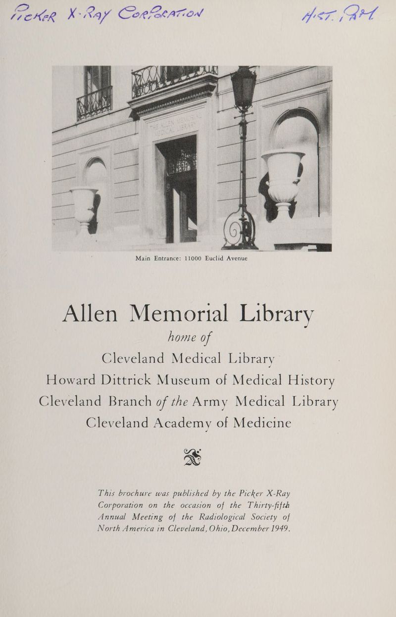Main Entrance: 11000 Euclid Avenue Allen Memorial Library home of Cleveland Medical Library Howard Dittrick Museum of Medical History Cleveland Branch of the Army Medical Library Cleveland Academy of Medicine This brochure was published by the Picker X-Ray Corporation on the occasion of the Thirty-fifth Annual Meeting of the Radiological Society of North America 1n Cleveland, Ohio, December 1949.