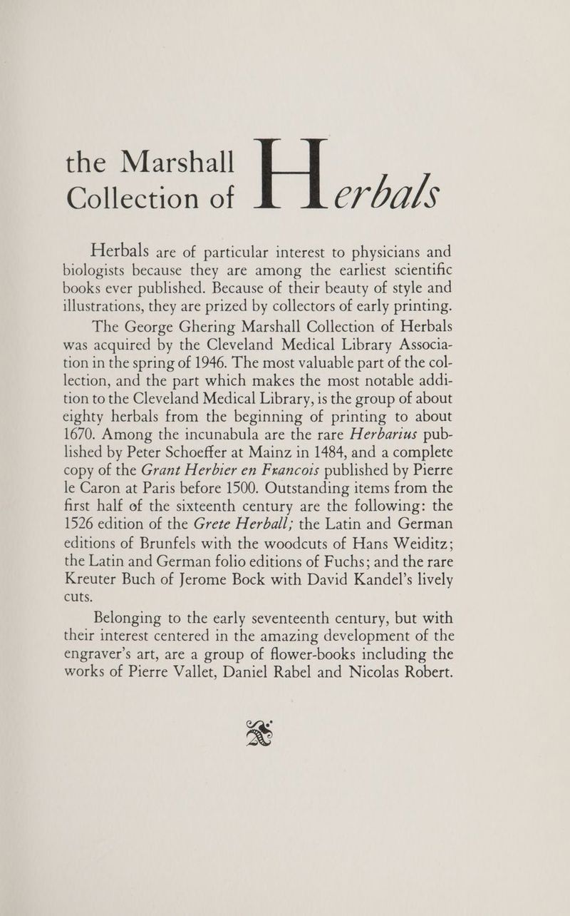 the Marshall Collection of Cr halts Herbals are of particular interest to physicians and biologists because they are among the earliest scientific books ever published. Because of their beauty of style and illustrations, they are prized by collectors of early printing. The George Ghering Marshall Collection of Herbals was acquired by the Cleveland Medical Library Associa- tion in the spring of 1946. The most valuable part of the col- lection, and the part which makes the most notable addi- tion to the Cleveland Medical Library, is the group of about eighty herbals from the beginning of printing to about 1670. Among the incunabula are the rare Herbarius pub- lished by Peter Schoeffer at Mainz in 1484, and a complete copy of the Grant Herbier en Francois published by Pierre le Caron at Paris before 1500. Outstanding items from the first half of the sixteenth century are the following: the 1526 edition of the Grete Herball; the Latin and German editions of Brunfels with the woodcuts of Hans Weiditz; the Latin and German folio editions of Fuchs; and the rare Kreuter Buch of Jerome Bock with David Kandel’s lively cuts. Belonging to the early seventeenth century, but with their interest centered in the amazing development of the engraver’s art, are a group of flower-books including the works of Pierre Vallet, Daniel Rabel and Nicolas Robert. “