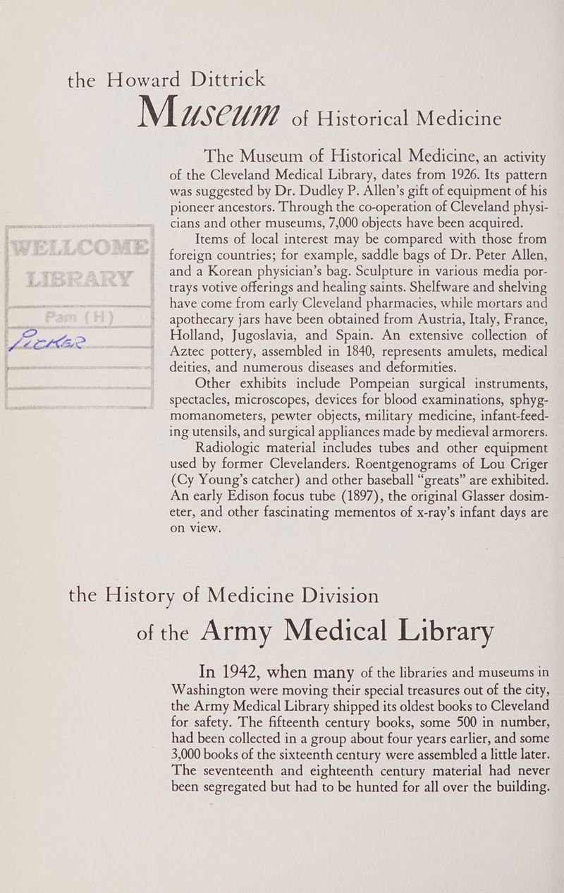 a “ : foe OLME: — The Museum of Historical Medicine, an activity of the Cleveland Medical Library, dates from 1926. Its pattern was suggested by Dr. Dudley P. Allen’s gift of equipment of his pioneer ancestors. Through the co-operation of Cleveland physi- cians and other museums, 7,000 objects have been acquired. Items of local interest may be compared with those from foreign countries; for example, saddle bags of Dr. Peter Allen, and a Korean physician’s bag. Sculpture in various media por- trays votive offerings and healing saints. Shelfware and shelving have come from early Cleveland pharmacies, while mortars and apothecary jars have been obtained from Austria, Italy, France, Holland, Jugoslavia, and Spain. An extensive collection of Aztec pottery, assembled in 1840, represents amulets, medical deities, and numerous diseases and deformities. Other exhibits include Pompeian surgical instruments, spectacles, microscopes, devices for blood examinations, sphyg- momanometers, pewter objects, military medicine, infant-feed- ing utensils, and surgical appliances made by medieval armorers. Radiologic material includes tubes and other equipment used by former Clevelanders. Roentgenograms of Lou Criger (Cy Young’s catcher) and other baseball “greats” are exhibited. An early Edison focus tube (1897), the original Glasser dosim- eter, and other fascinating mementos of x-ray’s infant days are on view. In 1942, when many of the libraries and museums in Washington were moving their special treasures out of the city, the Army Medical Library shipped its oldest books to Cleveland for safety. The fifteenth century books, some 500 in number, had been collected in a group about four years earlier, and some 3,000 books of the sixteenth century were assembled a little later. The seventeenth and eighteenth century material had never been segregated but had to be hunted for all over the building.