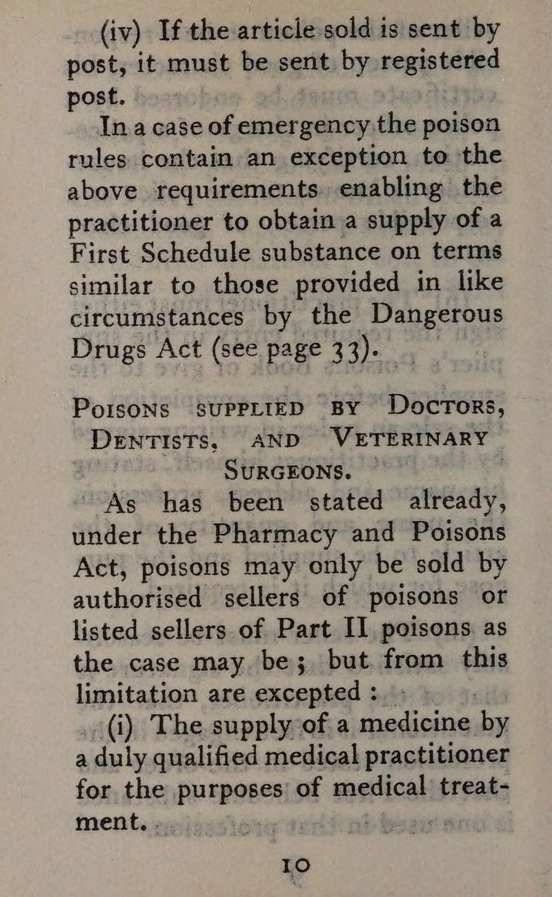 (iv) If the article sold is sent by post, it must be sent by registered post. Ina case of emergency the poison rules contain an exception to the above requirements. enabling the practitioner to obtain a supply of a First Schedule substance on terms similar to those provided in like circumstances by the Dangerous Drugs Act (see page 33). PorsoNs SUPPLIED BY Doctors, DENTISTS, AND WETERINARY SURGEONS. As has been stated already, under the Pharmacy and Poisons Act, poisons may only be sold by authorised sellers of poisons or listed sellers of Part II, poisons. as the case may be; but from this limitation are excepted : (i) The supply of a medicine: by a duly qualified medical practitioner for the purposes of medical treat- ment. . . IO