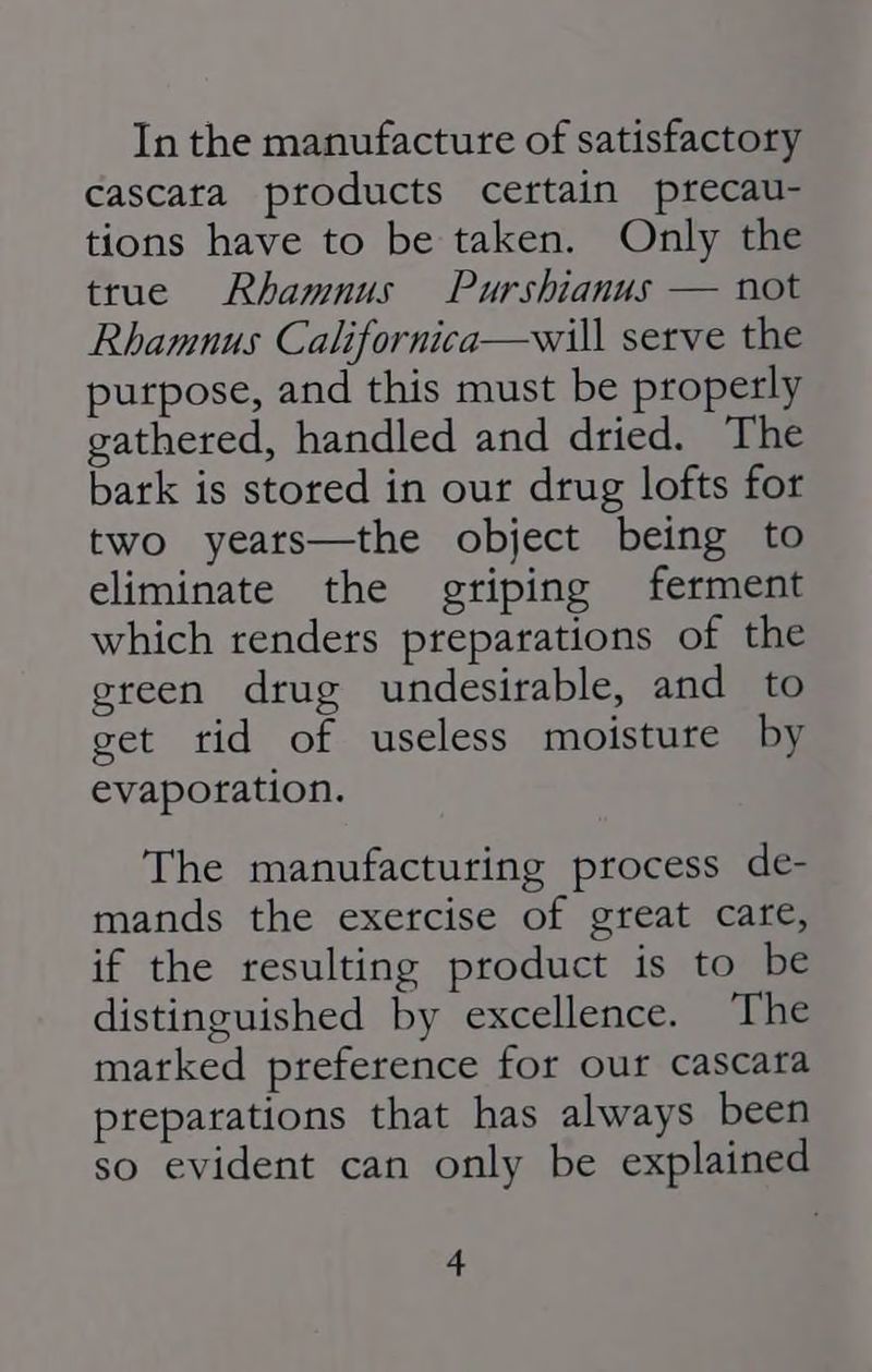 In the manufacture of satisfactory cascata products certain precau- tions have to be taken. Only the true Rhamnus Purshianus — not Rhamnus Californica—will serve the purpose, and this must be properly gathered, handled and dried. The bark is stored in our drug lofts for two years—the object being to eliminate the griping ferment which renders preparations of the green drug undesirable, and to get tid of useless moisture by evaporation. The manufacturing process de- mands the exercise of great care, if the resulting product is to be distinguished by excellence. The marked preference for our cascara preparations that has always been so evident can only be explained