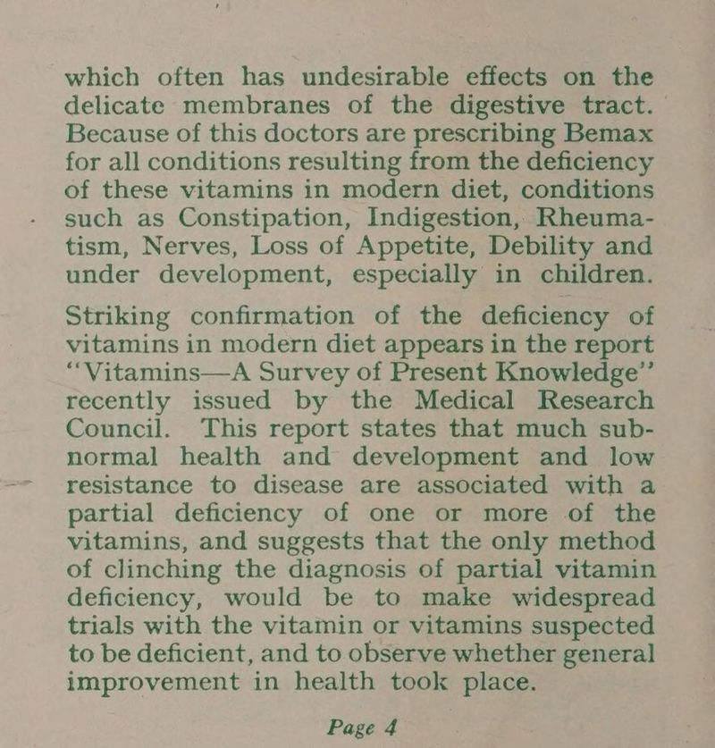 which often has undesirable effects on the delicate membranes of the digestive tract. Because of this doctors are prescribing Bemax for all conditions resulting from the deficiency of these vitamins in modern diet, conditions such as Constipation, Indigestion, Rheuma- tism, Nerves, Loss of Appetite, Debility and under development, especially in children. Striking confirmation of the deficiency of vitamins in modern diet appears in the report ““Vitamins—A Survey of Present Knowledge’”’ recently issued by the Medical Research Council. This report states that much sub- normal health and development and low resistance to disease are associated with a partial deficiency of one or more of the vitamins, and suggests that the only method of clinching the diagnosis of partial vitamin deficiency, would be to make widespread trials with the vitamin or vitamins suspected to be deficient, and to observe whether general improvement in health took place.