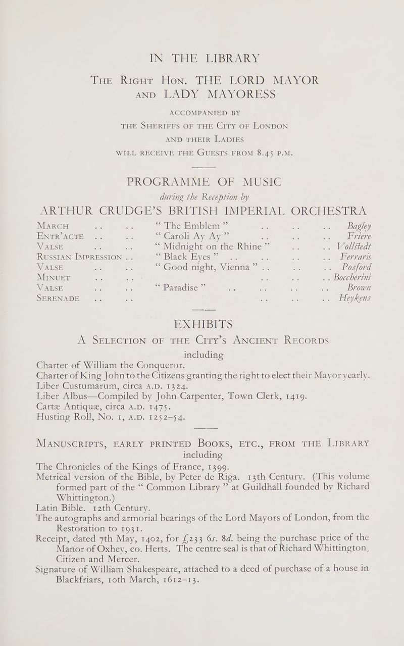 IN EEE. LIBRARY Tae Rieu: tion. THE LORD MAYOR AND LADY MAYORESS ACCOMPANIED BY THE SHERIFFS OF THE City OF LONDON AND THEIR LADIES WILL RECEIVE THE GUESTS FROM 8.45 P.M. PROGRAMME OF MUSIC during the Reception by Per ChUOGE ss ah) PSE MiP ERAT PORCHES] Rav MarCH we sie © Mite Emislemn = os oS .. Bagley PNTRACTE .. “is Carolin yaw 7 oe a oe J ezere V ALSE a - “ Midnight on the Rhine ” ee .. Vollstedt RussIAN IMPRESSION . . “WBlack yess a. Ad = Ue oh errares V ALSE - MY ~ Good might, Vienna” .. = a Posgiord MINUET a S6 ae = .. Boccherini V ALSE es ae SS PAricise a fs na ae: Brown SERENADE .. a An a .. Heykens 1 Ged esl ies A SELECTION OF THE City’s ANCIENT RECORDS including Charter of William the Conqueror. Charter of King John to the Citizens granting the right to elect their Mayor yearly. biber Gustumartun, citca A.D, 1324. Liber Albus—Compiled by John Carpenter, Town Clerk, 1419. Carte Antique, circa A.D. 1475. Husting Roll, No. 1, A.D. 1252-54. MANUSCRIPTS, EARLY PRINTED BOOKS, ETC., FROM THE LIBRARY including The Chronicles of the Kings of France, 1399. Metrical version of the Bible, by Peter de Riga. 13th Century. (This volume formed part of the “Common Library ” at Guildhall founded by Richard Whittington.) Latin Bible..12¢h Century. The autographs and armorial bearings of the Lord Mayors of London, from the Restoration to 1931. Receipt, dated 7th May, 1402, for £233 6s. 8d. being the purchase price of the Manor of Oxhey, co. Herts. The centre seal is that of Richard Whittington, Citizen and Mercer. Signature of William Shakespeare, attached to a deed of purchase of a house in Blackfriars, roth March, 1612-13.