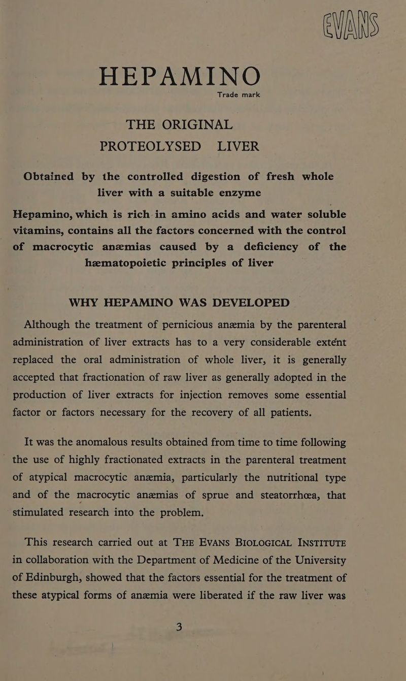 EVANS HEPAMINO Trade mark THE ORIGINAL PROTEOLYSED LIVER Obtained by the controlled digestion of fresh whole liver with a suitable enzyme Hepamino, which is rich in amino acids and water soluble vitamins, contains all the factors concerned with the control of macrocytic anzmias caused by a deficiency of the hzematopoietic principles of liver WHY HEPAMINO WAS DEVELOPED Although the treatment of pernicious anemia by the parenteral administration of liver extracts has to a very considerable extent replaced the oral administration of whole liver, it is generally accepted that fractionation of raw liver as generally adopted in the production of liver extracts for injection removes some essential factor or factors necessary for the recovery of all patients. It was the anomalous results obtained from time to time following the use of highly fractionated extracts in the parenteral treatment of atypical macrocytic anemia, particularly the nutritional type and of the macrocytic anemias of sprue and steatorrheea, that stimulated research into the problem. This research carried out at THE EVANS BIOLOGICAL INSTITUTE in collaboration with the Department of Medicine of the University of Edinburgh, showed that the factors essential for the treatment of these atypical forms of anemia were liberated if the raw liver was