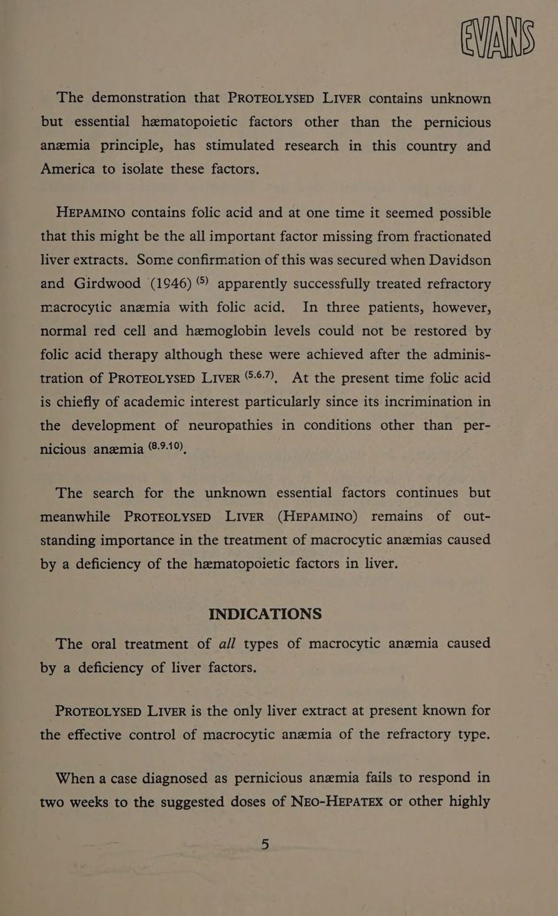 The demonstration that PROTEOLYSED LIVER contains unknown but essential hematopoietic factors other than the pernicious anemia principle, has stimulated research in this country and America to isolate these factors. HEPAMINO contains folic acid and at one time it seemed possible that this might be the all important factor missing from fractionated liver extracts. Some confirmation of this was secured when Davidson and Girdwood (1946) ©) apparently successfully treated refractory macrocytic anemia with folic acid. In three patients, however, normal red cell and hemoglobin levels could not be restored by folic acid therapy although these were achieved after the adminis- tration of PROTEOLYSED LIvER “:*7), At the present time folic acid is chiefly of academic interest particularly since its incrimination in the development of neuropathies in conditions other than per- nicious anemia ®:-9-19), The search for the unknown essential factors continues but meanwhile PROTEOLYSED LIVER (HEPAMINO) remains of out- standing importance in the treatment of macrocytic anemias caused by a deficiency of the hematopoietic factors in liver. INDICATIONS The oral treatment of a// types of macrocytic anemia caused by a deficiency of liver factors. PROTEOLYSED LIVER is the only liver extract at present known for the effective control of macrocytic anemia of the refractory type. When a case diagnosed as pernicious anemia fails to respond in two weeks to the suggested doses of NEO-HEPATEX or other highly