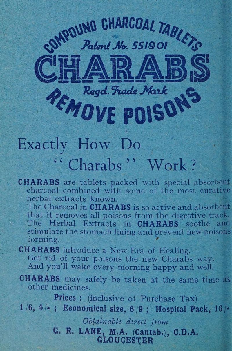 ARCOM ta gwd cH Magy — Patent No. 55 i9or ep, CH ARABS S Regd. Fuade Mark tng OVE eae foe oe How Do ee | ‘“ Charabs’” Work? z a CHARABS are tablets packed with special bea charcoal combined with’ some of the most curatin : herbal extracts known. a ‘The Charcoal in CHARABS is so active ana abgorbe rt. that it removes all poisons from the digestive track. The Herbal Extracts in CHARABS soothe and stimulate the stomach lining and BEY ent new. ee n ‘ToEming |. 5 -CHARABS introduce a New Era af Healing. Get rid of your poisons the new Charabs way. And you'll wake every morning happy and well. CHARABS may safely. be taken at the same. time + other medicines. a Prices ; (inclusive of Purchase Tae 1/6, 4/-; Economical size, 6/9 ; Hospital Pack 16 Obtainable divect from See ROO Ri LANE, M.A. (Cantab.), C.D.A. GLOUCESTER ie ean