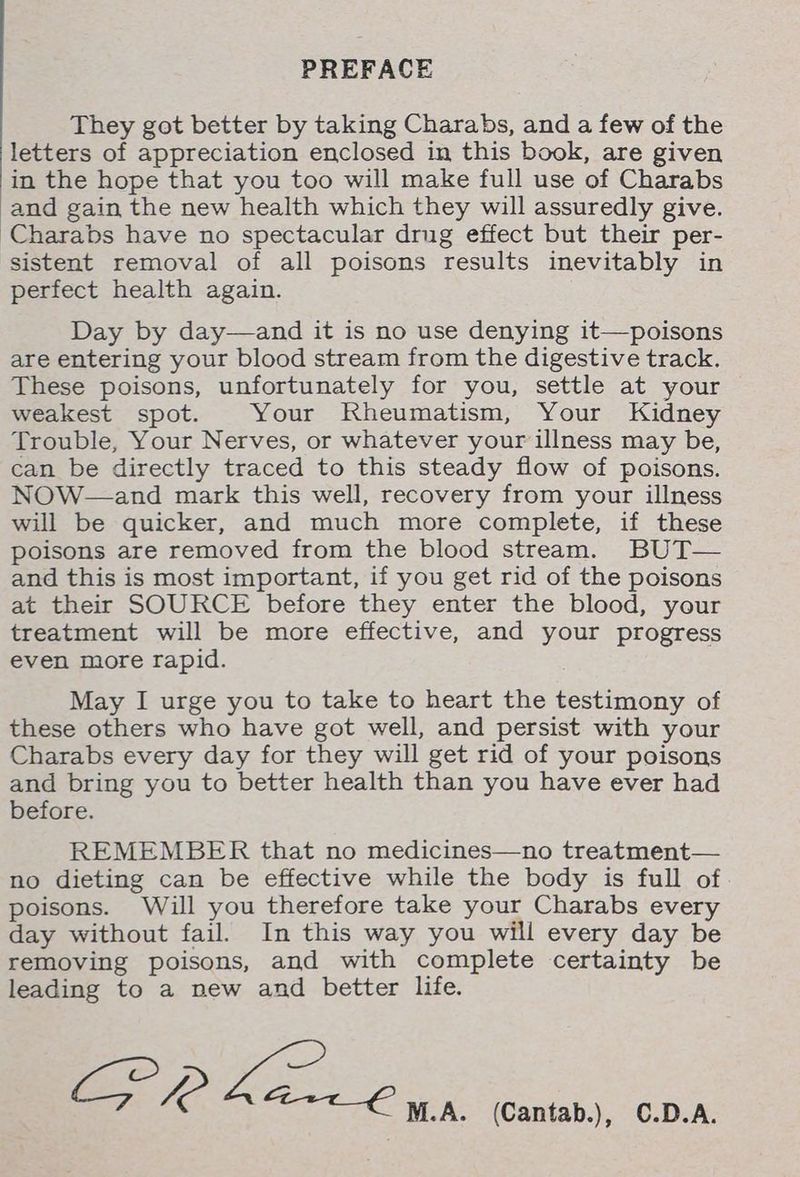 PREFACE They got better by taking Charabs, and a few of the letters of appreciation enclosed in this book, are given in the hope that you too will make full use of Charabs and gain the new health which they will assuredly give. Charabs have no spectacular drug effect but their per- sistent removal of all poisons results inevitably in perfect health again. Day by day—and it is no use denying it—poisons are entering your blood stream from the digestive track. These poisons, unfortunately for you, settle at your weakest spot. Your Rheumatism, Your Kidney Trouble, Your Nerves, or whatever your illness may be, can be directly traced to this steady flow of poisons. NOW—and mark this well, recovery from your illness will be quicker, and much more complete, if these poisons are removed from the blood stream. BUT— and this is most important, if you get rid of the poisons at their SOURCE before they enter the blood, your treatment will be more effective, and your progress even more rapid. May I urge you to take to heart the testimony of these others who have got well, and persist with your Charabs every day for they will get rid of your poisons and bring you to better health than you have ever had before. REMEMBER that no medicines—no treatment— no dieting can be effective while the body is full of poisons. Will you therefore take your Charabs every day without fail. In this way you will every day be removing poisons, and with complete certainty be leading to a new and better life. ig Re fei M.A. (Cantab.), C.D.A.