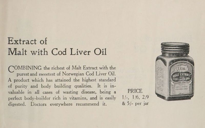 Extract of Malt with Cod Liver Oil OMBINING the richest of Malt Extract with the purest and sweetest of Norwegian Cod Liver Oil. A product which has attained the highest standard of purity and body building qualities. It is in- valuable in all cases of wasting disease, being a perfect body-builder rich in vitamins, and is easily PRICE I/-, 1/6, 2/9