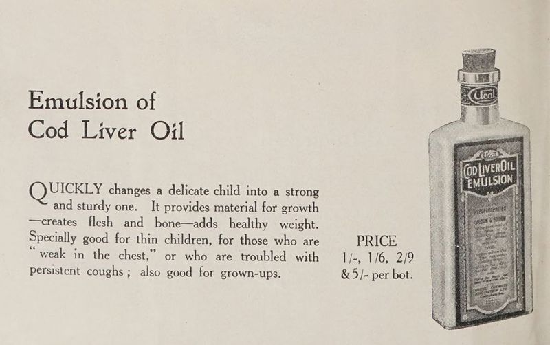 Emulsion of Cod Liver Oil UICKLY changes a delicate child into a strong and sturdy one. It provides material for growth —creates flesh and bone—adds healthy weight. Specially good for thin children, for those who are “weak in the chest,” or who are troubled with PRICE l/-, 1/6, 2/9