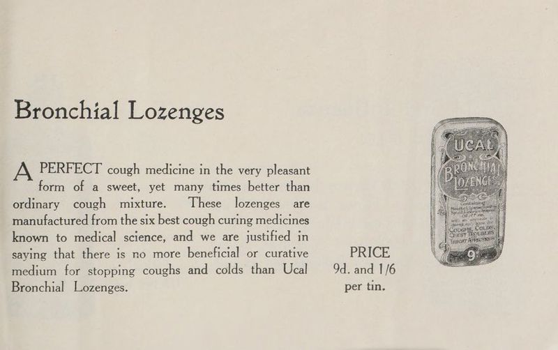 Bronchial Lozenges A PERFECT cough medicine in the very pleasant form of a sweet, yet many times better than ordinary cough mixture. These lozenges are manufactured from the six best cough curing medicines known to medical science, and we are justified in saying that there is no more beneficial or curative medium for stopping coughs and colds than Ucal Bronchial Lozenges. PRICE 9d. and 1/6 per tin.