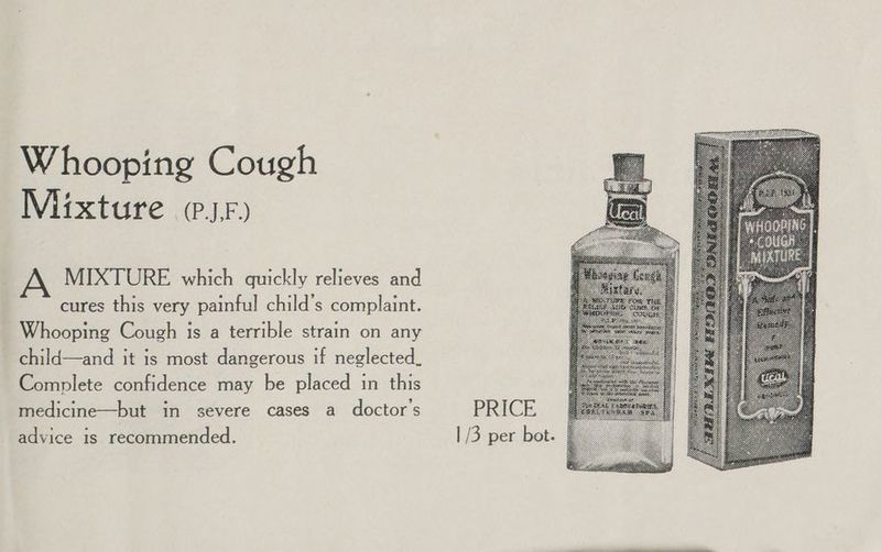 Whooping Cough Mixture (sr) MIXTURE which quickly relieves and cures this very painful child’s complaint. Whooping Cough is a terrible strain on any child—and it is most dangerous if neglected. Complete confidence may be placed in this medicine—but in severe cases a doctor's PRICE