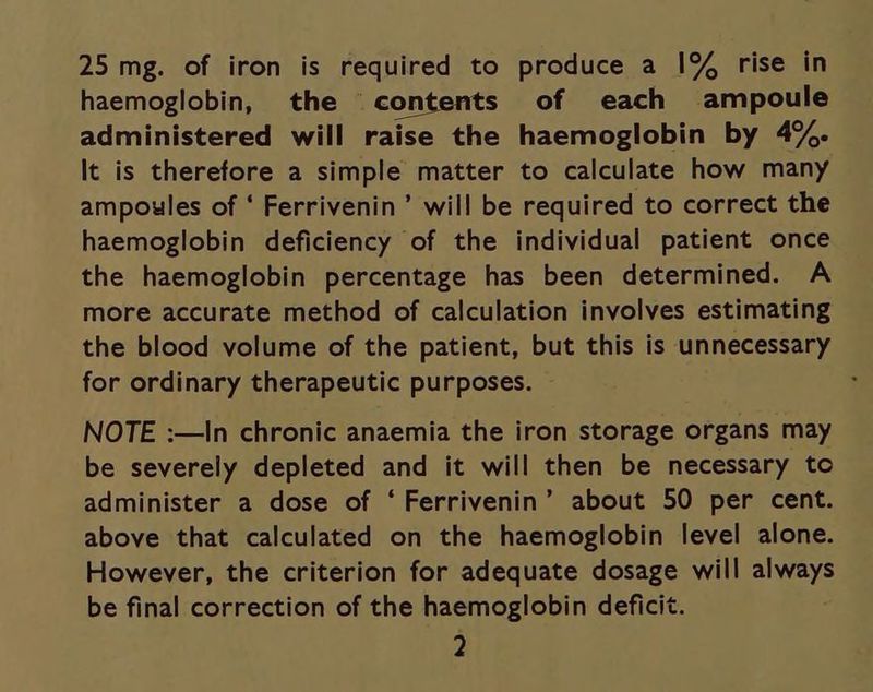 25 mg. of iron is required to produce a 1% rise in haemoglobin, the contents of each ampoule administered will raise the haemoglobin by 4%. It is therefore a simple matter to calculate how many ampoules of ‘ Ferrivenin’ will be required to correct the haemoglobin deficiency of the individual patient once the haemoglobin percentage has been determined. A more accurate method of calculation involves estimating the blood volume of the patient, but this is unnecessary for ordinary therapeutic purposes. — NOTE :—In chronic anaemia the iron storage organs may be severely depleted and it will then be necessary to administer a dose of ‘Ferrivenin’ about 50 per cent. above that calculated on the haemoglobin level alone. However, the criterion for adequate dosage will always be final correction of the haemoglobin deficit.
