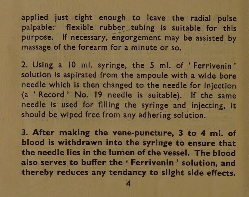 applied just tight’ enough to leave the radial pulse palpable: flexible rubber tubing is suitable for this purpose. If necessary, engorgement may be assisted by massage of the forearm for a minute or so. 2. Using a 10 ml. syringe, the 5 ml. of ‘ Ferrivenin’ solution is aspirated from the ampoule with a wide bore needle which is then changed to the needle for injection (a ‘Record’ No. 19 needle is suitable). If the same needle is used for filling the syringe and injecting, it should be wiped free from any adhering solution. 3. After making the vene-puncture, 3 to 4 ml. of blood is withdrawn into the syringe to ensure that the needle lies in the lumen of the vessel. The blood also serves to buffer the ‘ Ferrivenin”’ solution, and thereby reduces any tendancy to slight side effects.