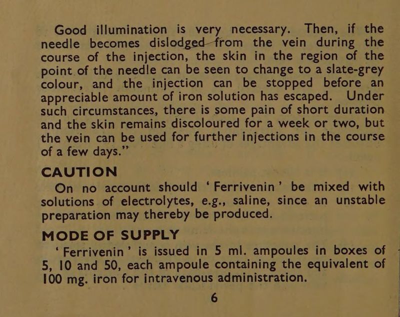 Good illumination is very necessary. Then, if the needle becomes dislodged-from the vein during the course of the injection, the skin in the region of the point of the needle can be seen to change to a slate-grey colour, and the injection can be stopped before an appreciable amount of iron solution has escaped. Under such circumstances, there is some pain of short duration and the skin remains discoloured for a week or two, but the vein can be used for further injections in the course of a few days.” CAUTION On no account should ‘Ferrivenin’ be mixed with solutions of electrolytes, e.g., saline, since an unstable preparation may thereby be produced. MODE OF SUPPLY ‘Ferrivenin’ is issued in 5 ml. ampoules in boxes of 100 mg. iron for intravenous administration. 6 |