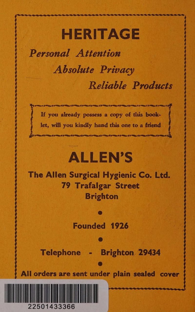HERITAGE ~ Personal Attention Absolute Privacy Reliable Products Pes IP ie © Oat FE 6 Pe 6 OEE 9 Ales ¢ “Bian f OAs 6 Be 6 Fe 6 “te 5 Se CFs e % f If you already possess a copy of this book- ( ' let, will you kindly hand this one to a friend ey ALLEN’S _ The Allen Surgical Hygienic Co. Ltd. 79 Trafalgar Street Brighton Ge Founded 1926 &amp; Telephone - Brighton 29434 @ All orders are sent under plain sealed cover