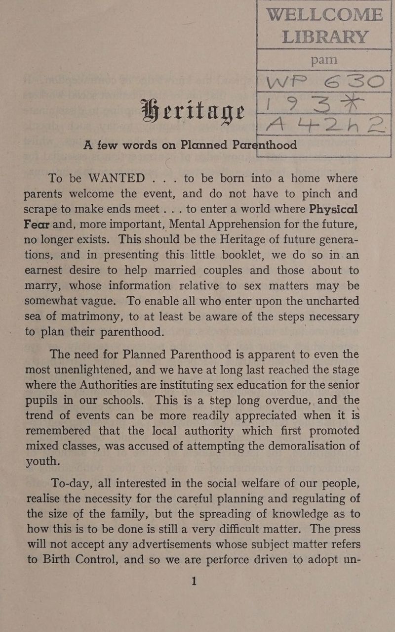 td BB Ta tue é E IaH ——— wt o> x ’ es pe Aa ele A few words on Planned Par nthood - To be WANTED .. . to be born into a home where parents welcome the event, and do not have to pinch and scrape to make ends meet. . . to enter a world where Physical Fear and, more important, Mental Apprehension for the future, no longer exists. This should be the Heritage of future genera- tions, and in presenting this little booklet, we do so in.an earnest desire to help married couples and those about to marry, whose information relative to sex matters may be somewhat vague. To enable all who enter upon the uncharted sea of matrimony, to at least be aware of the steps necessary to plan their parenthood. 3 The need for Planned Parenthood is apparent to even the most unenlightened, and we have at long last reached the stage where the Authorities are instituting sex education for the senior pupils in our schools. This is a step long overdue, and the trend of events can be more readily appreciated when it is remembered that the local authority which first promoted mixed classes, was accused of attempting the demoralisation of youth. To-day, all interested in the social welfare of our people, realise the necessity for the careful planning and regulating of the size of the family, but the spreading of knowledge as to how this is to be done is still a very difficult matter. The press will not accept any advertisements whose subject matter refers to Birth Control, and so we are perforce driven to adopt un-