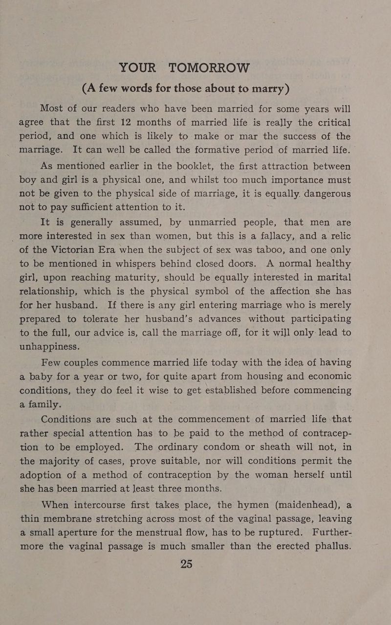YOUR TOMORROW (A few words for those about to marry) Most of our readers who have been married for some years will agree that the first 12 months of married life is really the critical period, and one which is likely to make or mar the success of the marriage. It can well be called the formative period of married life. © As mentioned earlier in the booklet, the first attraction between boy and girl is a physical one, and whilst too much importance must not be given to the physical side of marriage, it is equally. dangerous not to pay sufficient attention to it. It is generally assumed, by unmarried people, that men are _ more interested in sex than women, but this is a fallacy, and a relic of the Victorian Era when the subject of sex was taboo, and one only to be mentioned in whispers behind closed doors. A normal] healthy girl, upon reaching maturity, should be equally interested in marital relationship, which is the physical symbol of the affection she has for her husband. If there is any girl entering marriage who is merely prepared to tolerate her husband’s advances without participating to the full, our advice is, call the marriage off, for it will only- lead to unhappiness. Few couples commence married life today with the idea of having a baby for a year or two, for quite apart from housing and economic conditions, they do feel it wise to get established before commencing a family. Conditions are such at the commencement of married life that rather special attention has to be paid to the method of contracep- tion to be employed. The ordinary condom or sheath will not, in the majority of cases, prove suitable, nor will conditions permit the adoption of a method of contraception by the woman herself until she has been married at least three months. When intercourse first takes place, the hymen (maidenhead), a thin membrane stretching across most of the vaginal passage, leaving a small aperture for the menstrual flow, has to be ruptured. Further- more the vaginal passage is much smaller than the erected phallus.