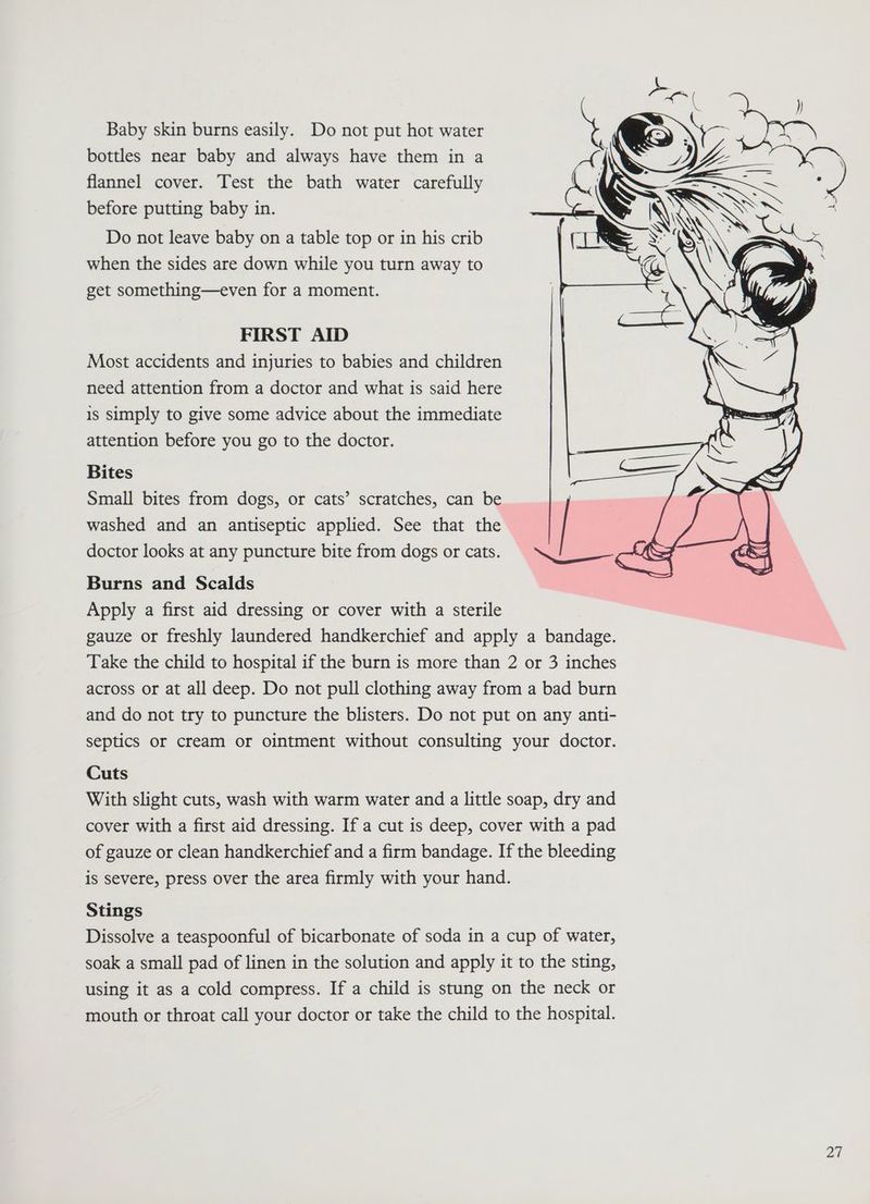 Baby skin burns easily. Do not put hot water bottles near baby and always have them in a flannel cover. Test the bath water carefully before putting baby in. Do not leave baby on a table top or in his crib when the sides are down while you turn away to get something—even for a moment. FIRST AID Most accidents and injuries to babies and children need attention from a doctor and what is said here is simply to give some advice about the immediate attention before you go to the doctor. Bites Small bites from dogs, or cats’ scratches, can be washed and an antiseptic applied. See that the doctor looks at any puncture bite from dogs or cats. Burns and Scalds Apply a first aid dressing or cover with a sterile gauze or freshly laundered handkerchief and apply a bandage. Take the child to hospital if the burn is more than 2 or 3 inches across or at all deep. Do not pull clothing away from a bad burn and do not try to puncture the blisters. Do not put on any anti- septics or cream or ointment without consulting your doctor. Cuts With slight cuts, wash with warm water and a little soap, dry and cover with a first aid dressing. If a cut is deep, cover with a pad of gauze or clean handkerchief and a firm bandage. If the bleeding is severe, press over the area firmly with your hand. Stings Dissolve a teaspoonful of bicarbonate of soda in a cup of water, soak a small pad of linen in the solution and apply it to the sting, using it as a cold compress. If a child is stung on the neck or mouth or throat call your doctor or take the child to the hospital.