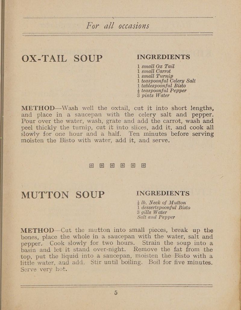 For all occastons OX-TAIL SOUP INGREDIENTS 1 small Ox Tait 1 small Carrot 1 small Turnip 1 teaspoonful Celery Salt 1 tablespoonful Bisto 4+ teaspoonful Pepper 3 pints Water METHOD—Wash well the oxtail, cut it into short lengths, and place in a saucepan with the celery salt and pepper. Pour over the water, wash, grate and add the carrot, wash and peel thickly the turnip, cut it into slices, add it, and cook all slowly for one hour and a half. Ten minutes before serving moisten the Bisto with water, add it, and serve. foe & & @ MUTTON SOUP INGREDIENTS 4 lb. Neck of Mutton 1 dessertspoonful Bisto 3 gills Water Salt and Pepper METHOD—Cut the mutton into small pieces, break up the bones, place the whole in a saucepan with the water, salt and pepper. Cook slowly for two hours. Strain the soup into a basin and let it stand over-night. Remove the fat from the top, put the liquid into a saucepan, moisten the Bisto with a little water, and add. Stir until boiling. Boil for five minutes. Serve very hot.