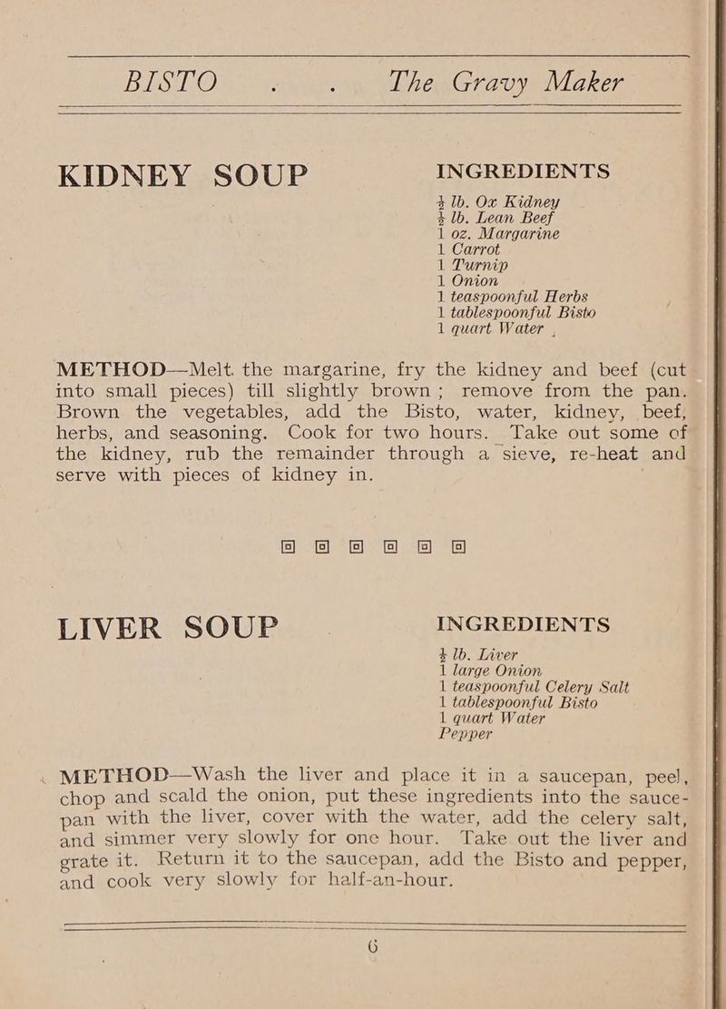- BIST ORS anaes emnG haya aker KIDNEY SOUP INGREDIENTS 4 1b. Ox Kidney 4 1b. Lean Beef 1 Carrot 1 Turnip 1 Onion 1 teaspoonful Herbs 1 tablespoonful Bisto 1 quart Water , METHOD—Melt. the margarine, fry the kidney and beef (cut into small pieces) till sightly brown; remove from the pan. Brown the vegetables, add the Bisto, water, kidney, beef; herbs, and seasoning. Cook for two hours. Take out some of the kidney, rub the remainder through a sieve, re-heat and serve with pieces of kidney in. Ee & 2 LIVER SOUP INGREDIENTS 4 1b. Liver 1 large Onion 1 teaspoonful Celery Salt 1 tablespoonful Bisto 1 quart Water Pepper METHOD—Wash the liver and place it in a saucepan, peel, chop and scald the onion, put these ingredients into the sauce- pan with the liver, cover with the water, add the celery salt, and simmer very slowly for one hour. Take out the liver and grate it. Return it to the saucepan, add the Bisto and pepper, and cook very slowly for half-an-hour.