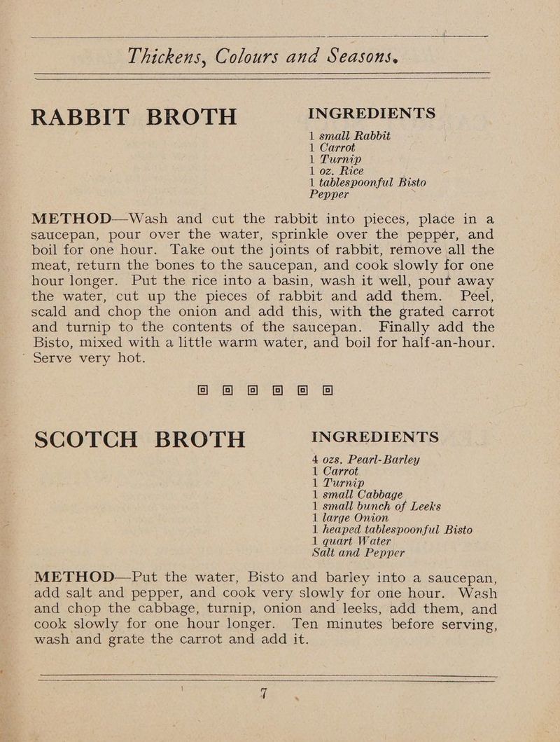 Thickens, Colours and Seasons, RABBIT BROTH INGREDIENTS 1 small. Rabbit 1 Carrot 1 Turnip 1 oz. Rice 1 tablespoonful Bisto Pepper ; METHOD—Wash and cut the rabbit into pieces, place in a saucepan, pour over the water, sprinkle over the pepper, and boil for one hour. Take out the joints of rabbit, remove all the meat, return the bones to the saucepan, and cook slowly for one hour longer. Put the rice into a basin, wash it well, pour away the water, cut up the pieces of rabbit and add them. Peel, scald and chop the onion and add this, with the grated carrot and turnip to the contents of the saucepan. Finally add the Bisto, mixed with a little warm water, and boil for half-an-hour. ’ Serve very hot. eee @ SCOTCH BROTH INGREDIENTS 4 ozs. Pearl-Barley 1 Carrot L Turnip 1 small Cabbage 1 small bunch of Leeks 1 large Onion 1 heaped tablespoonful Bisto 1 quart Water Salt and Pepper METHOD—Put the water, Bisto and barley into a saucepan, add salt and pepper, and cook very slowly for one hour. Wash and chop the cabbage, turnip, onion and leeks, add them, and cook slowly for one hour longer. Ten minutes before serving, wash and grate the carrot and add it.