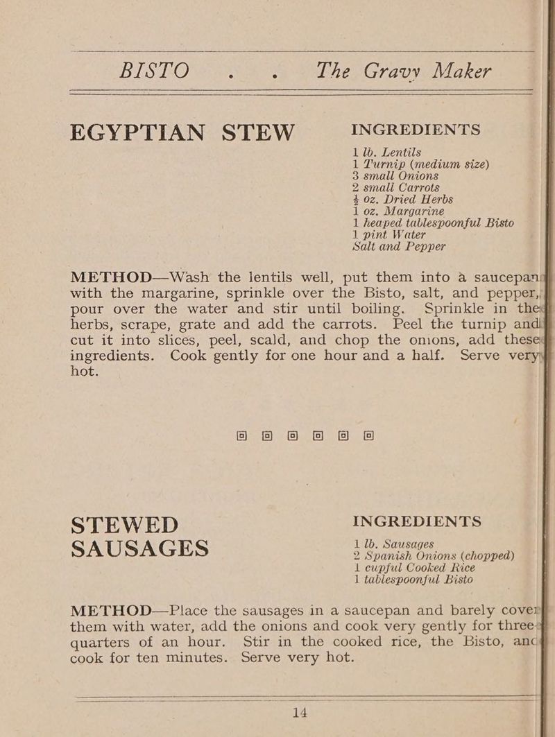 BIS LOW Ae oa ee LEG, Sri ilies: EGYPTIAN STEW INGREDIENTS 1 lb. Lentils 1 Turnip (medium size) 3 small Onions 2 smali Carrots 4 oz, Dried Herbs 1 oz. Margarine 1 heaped tablespoonful Bisto 1 pint Water Salt and Pepper METHOD—Wash the lentils well, put them into a saucepan) with the margarine, sprinkle over the Bisto, salt, and pepper,; pour over the water and stir until boiling. Sprinkle in the: herbs, scrape, grate and add the carrots. Peel the turnip andi cut it into slices, peel, scald, and chop the omions, add these ingredients. Cook gently for one hour and a half. Serve ve hot. o @ O@ BB BA STEWED INGREDIENTS 1lb. S SAUSAGES 2 Suna Or ions (chopped) 1 cupful Cooked Rice 1 tablespoonjful Bisto METHOD—Place the sausages in a saucepan and barely cover them with water, add the onions and cook very gently for three: quarters of an hour. Stir in the cooked rice, the Bisto, anc cook for ten minutes. Serve very hot.