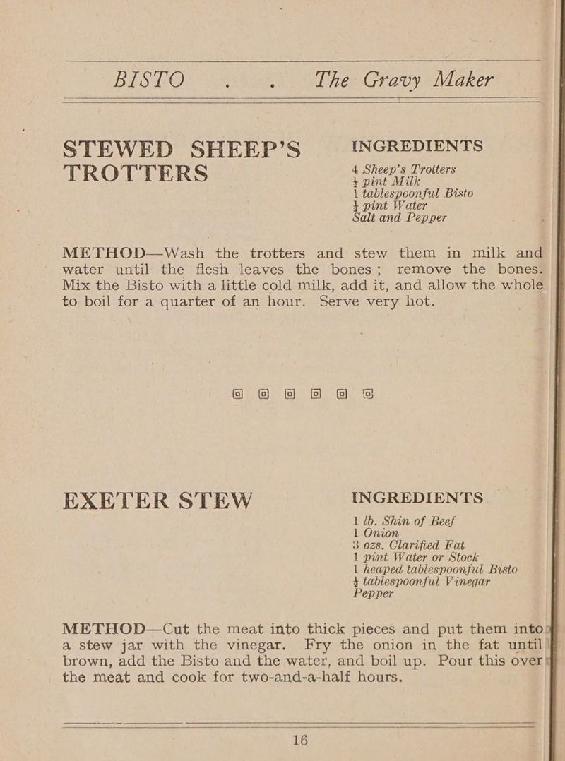 RISTO. Nahar Gy Tre Gravy Maker STEWED SHEEP’S INGREDIENTS 4 Sheep’s Trolt TROTTERS ee ; 1 tablespoonful Bisto + pint Water Salt and Pepper METHOD—Wash the trotters and stew them in milk and water until the flesh leaves the bones; remove the bones. Mix the Bisto with a little cold milk, add it, and allow the whole to boil for a quarter of an hour. Serve very hot. @ @8 @ BS EXETER STEW INGREDIENTS 1 db. Shin of Beef 1 Onion 3 ozs. Clarified Fat 1 pint Water or Stock | heaped tablespoonful Bisto 4 tablespoonful Vinegar Pepper METHOD—Cut the meat into thick pieces and put them into) a stew jar with the vinegar. Fry the onion in the fat until brown, add the Bisto and the water, and boil up. Pour this over the meat and cook for two-and-a-half hours.